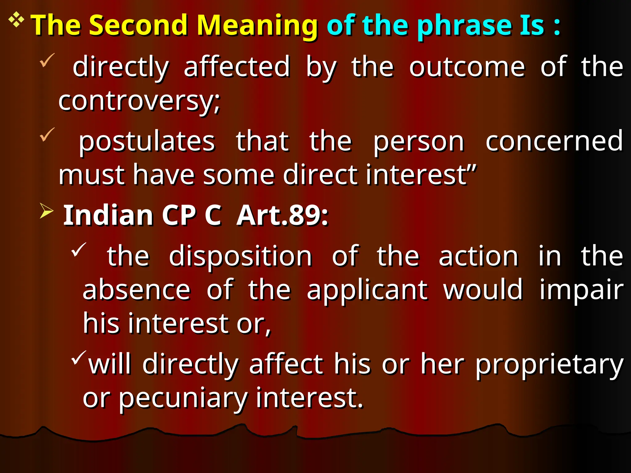  The Second Meaning
The Second Meaning of the phrase Is
of the phrase Is :
:
 directly affected by the outcome of the
directly affected by the outcome of the
controversy;
controversy;
 postulates that the person concerned
postulates that the person concerned
must have some direct interest”
must have some direct interest”
 Indian CP C Art.89:
Indian CP C Art.89:
 the disposition of the action in the
the disposition of the action in the
absence of the applicant would impair
absence of the applicant would impair
his interest or,
his interest or,
will directly affect his or her proprietary
will directly affect his or her proprietary
or pecuniary interest.
or pecuniary interest.
 