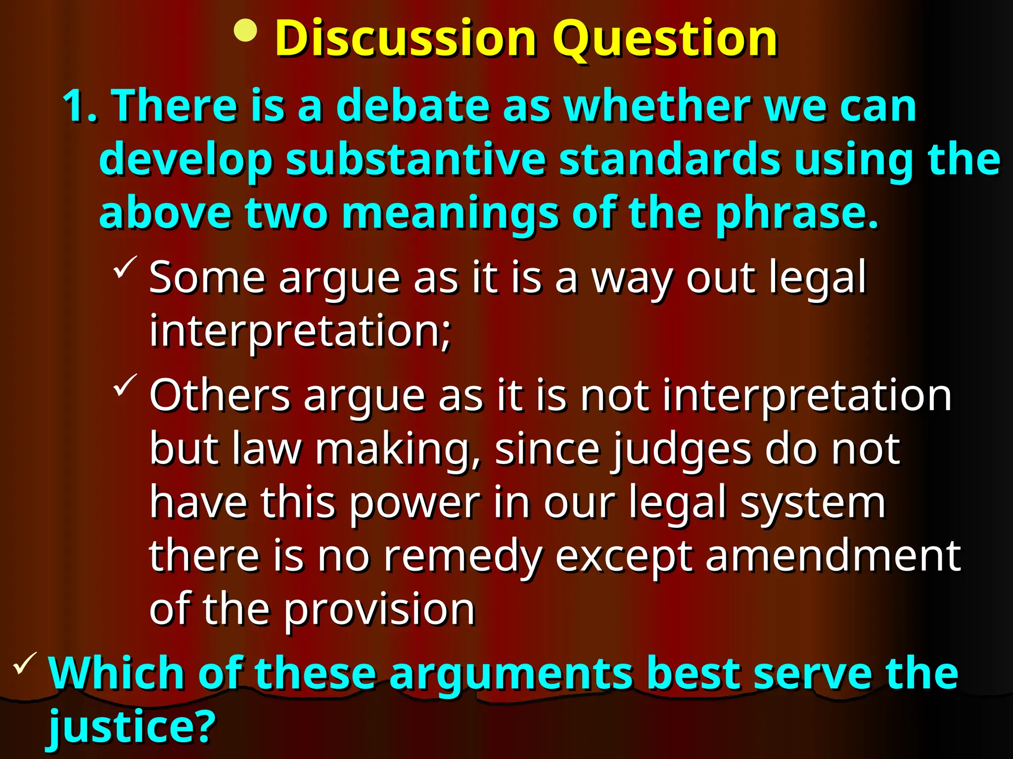 Discussion Question
Discussion Question
1. There is a debate as whether we can
1. There is a debate as whether we can
develop substantive standards using the
develop substantive standards using the
above two meanings of the phrase.
above two meanings of the phrase.
 Some argue as it is a way out legal
Some argue as it is a way out legal
interpretation;
interpretation;
 Others argue as it is not interpretation
Others argue as it is not interpretation
but law making, since judges do not
but law making, since judges do not
have this power in our legal system
have this power in our legal system
there is no remedy except amendment
there is no remedy except amendment
of the provision
of the provision
 Which of these arguments best serve the
Which of these arguments best serve the
justice?
justice?
 