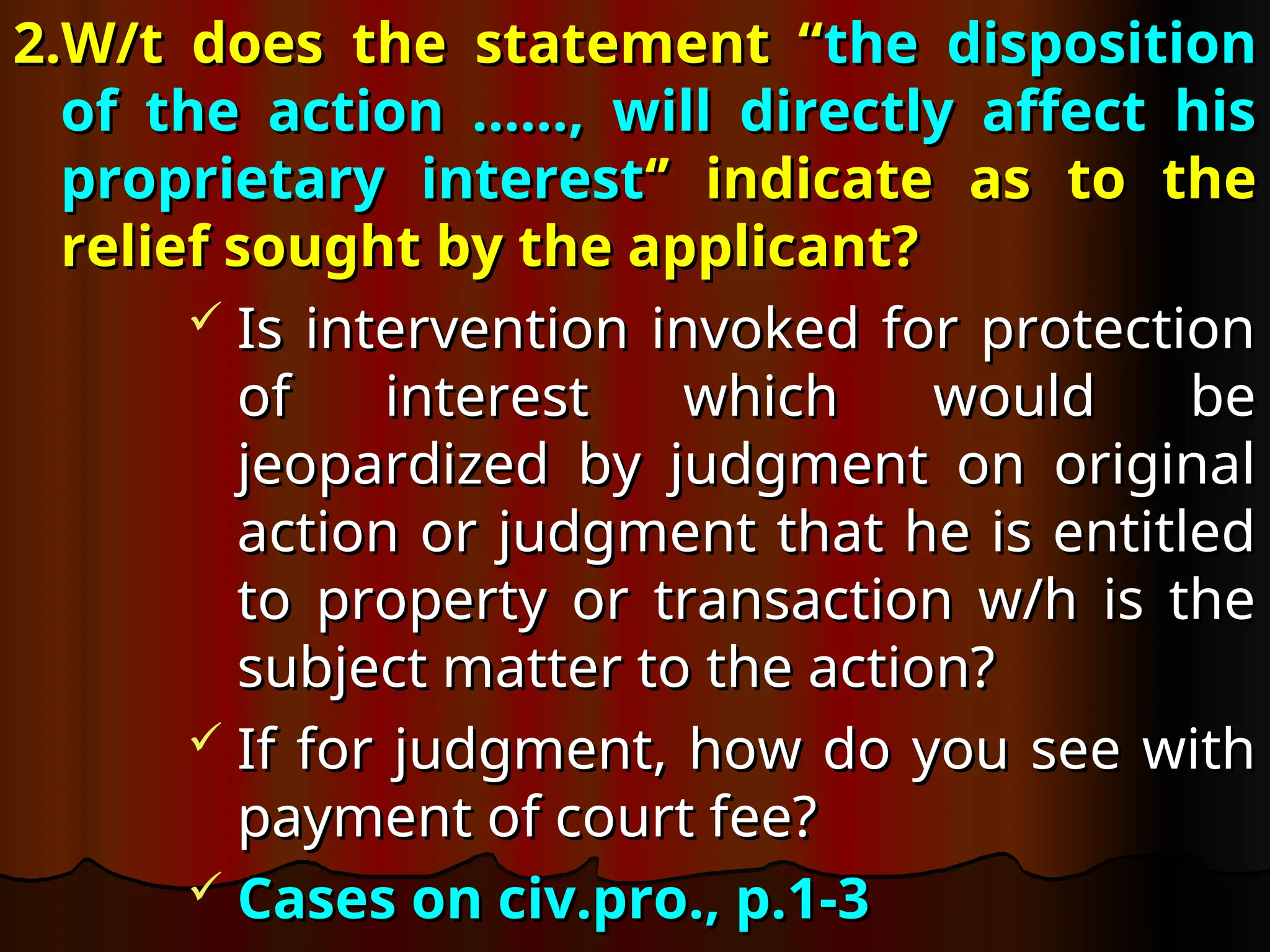 2.W/t does the statement “
2.W/t does the statement “the disposition
the disposition
of the action ……, will directly affect his
of the action ……, will directly affect his
proprietary interest
proprietary interest‘’ indicate as to the
‘’ indicate as to the
relief sought by the applicant?
relief sought by the applicant?
 Is intervention invoked for protection
Is intervention invoked for protection
of interest which would be
of interest which would be
jeopardized by judgment on original
jeopardized by judgment on original
action or judgment that he is entitled
action or judgment that he is entitled
to property or transaction w/h is the
to property or transaction w/h is the
subject matter to the action?
subject matter to the action?
 If for judgment, how do you see with
If for judgment, how do you see with
payment of court fee?
payment of court fee?
 Cases on civ.pro., p.1-3
Cases on civ.pro., p.1-3
 