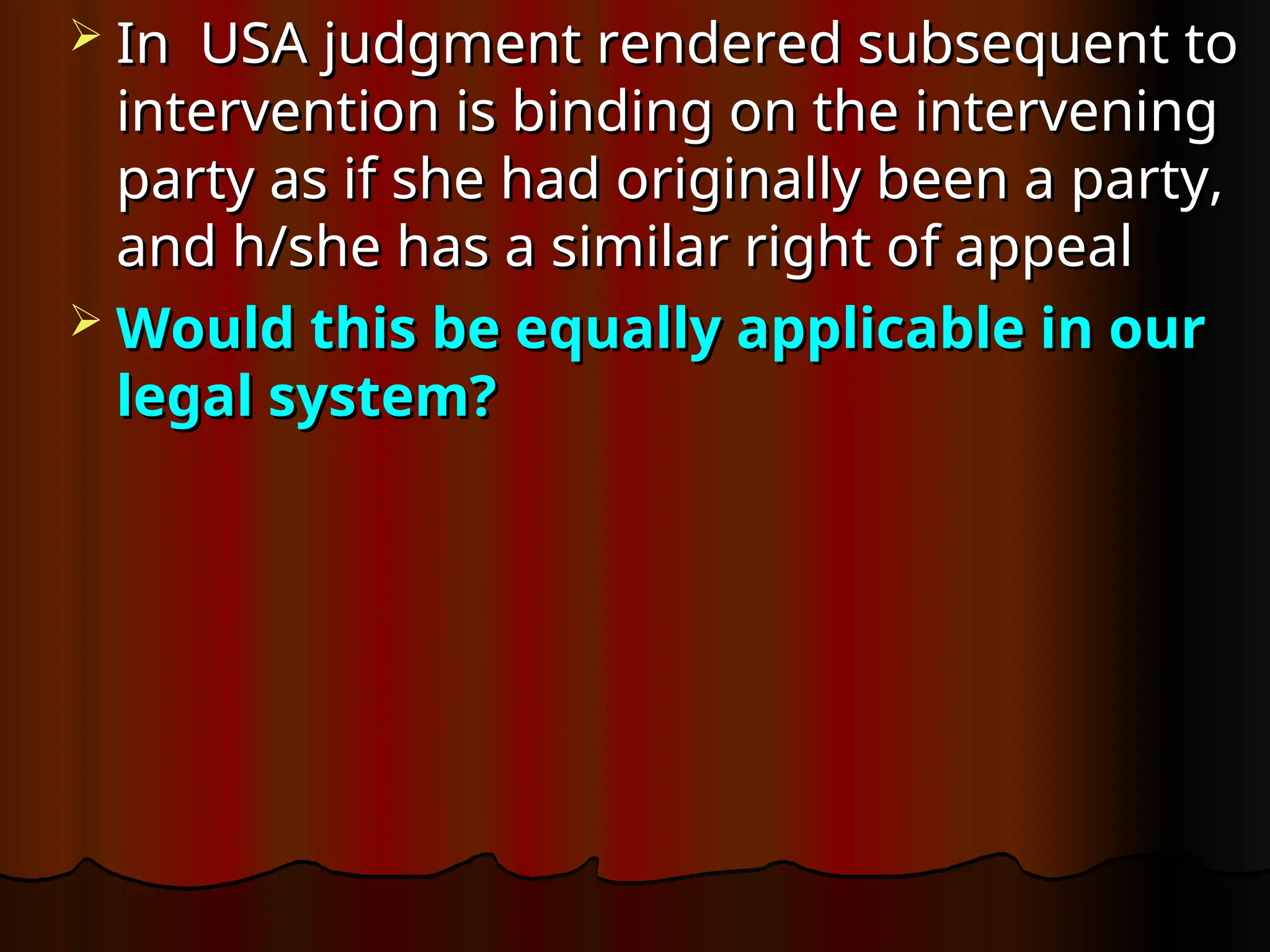  In USA
In USA judgment rendered subsequent to
judgment rendered subsequent to
intervention is binding on the intervening
intervention is binding on the intervening
party as if she had originally been a party,
party as if she had originally been a party,
and h/she has a similar right of appeal
and h/she has a similar right of appeal
 Would this be equally applicable in our
Would this be equally applicable in our
legal system?
legal system?
 