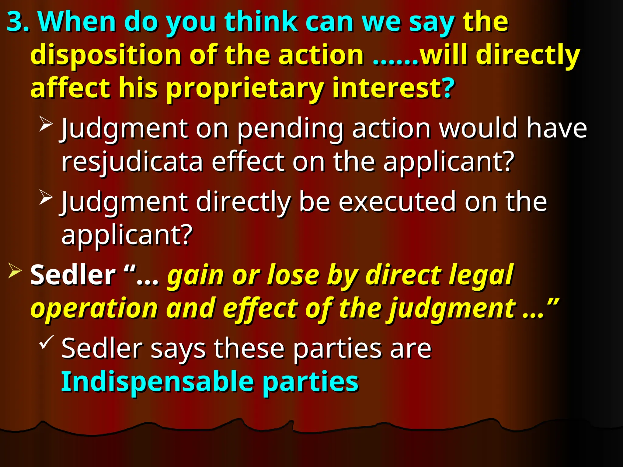 3. When do you think can we say
3. When do you think can we say the
the
disposition of the action
disposition of the action ……
……will directly
will directly
affect his proprietary interest
affect his proprietary interest?
?
 Judgment on pending action would have
Judgment on pending action would have
resjudicata effect on the applicant?
resjudicata effect on the applicant?
 Judgment directly be executed on the
Judgment directly be executed on the
applicant?
applicant?
 Sedler “…
Sedler “… gain or lose by direct legal
gain or lose by direct legal
operation and effect of the judgment …”
operation and effect of the judgment …”
 Sedler says these parties are
Sedler says these parties are
Indispensable parties
Indispensable parties
 