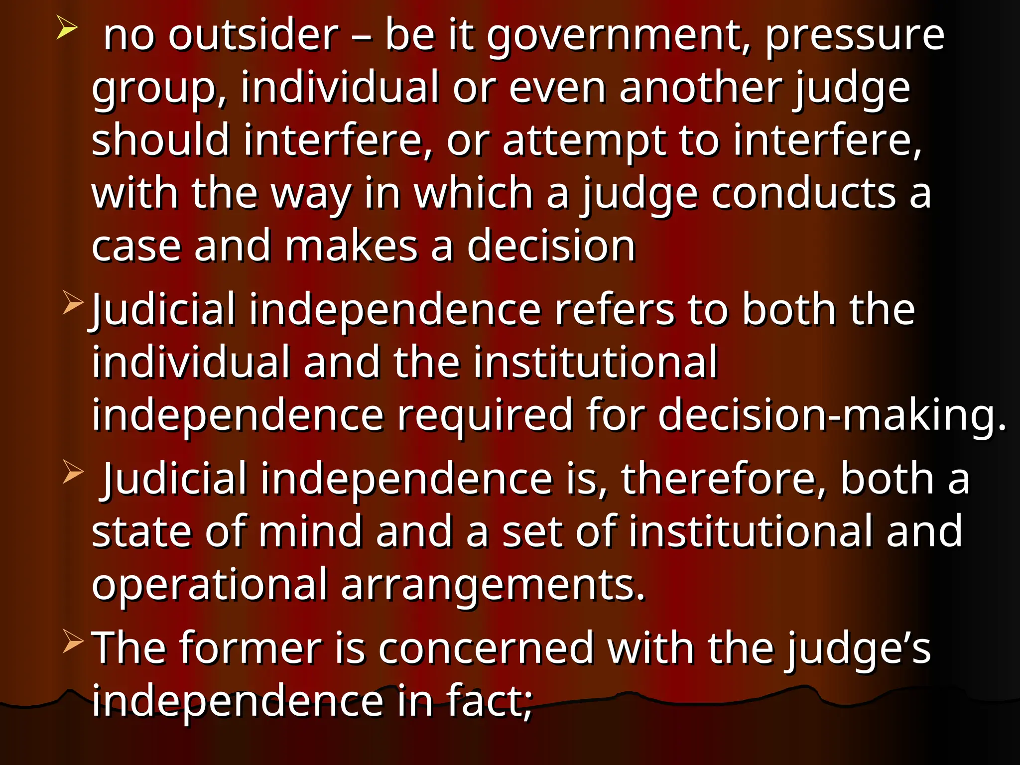  no outsider – be it government, pressure
no outsider – be it government, pressure
group, individual or even another judge
group, individual or even another judge
should interfere, or attempt to interfere,
should interfere, or attempt to interfere,
with the way in which a judge conducts a
with the way in which a judge conducts a
case and makes a decision
case and makes a decision
 Judicial independence refers to both the
Judicial independence refers to both the
individual and the institutional
individual and the institutional
independence required for decision-making.
independence required for decision-making.
 Judicial independence is, therefore, both a
Judicial independence is, therefore, both a
state of mind and a set of institutional and
state of mind and a set of institutional and
operational arrangements.
operational arrangements.
 The former is concerned with the judge’s
The former is concerned with the judge’s
independence in fact;
independence in fact;
 