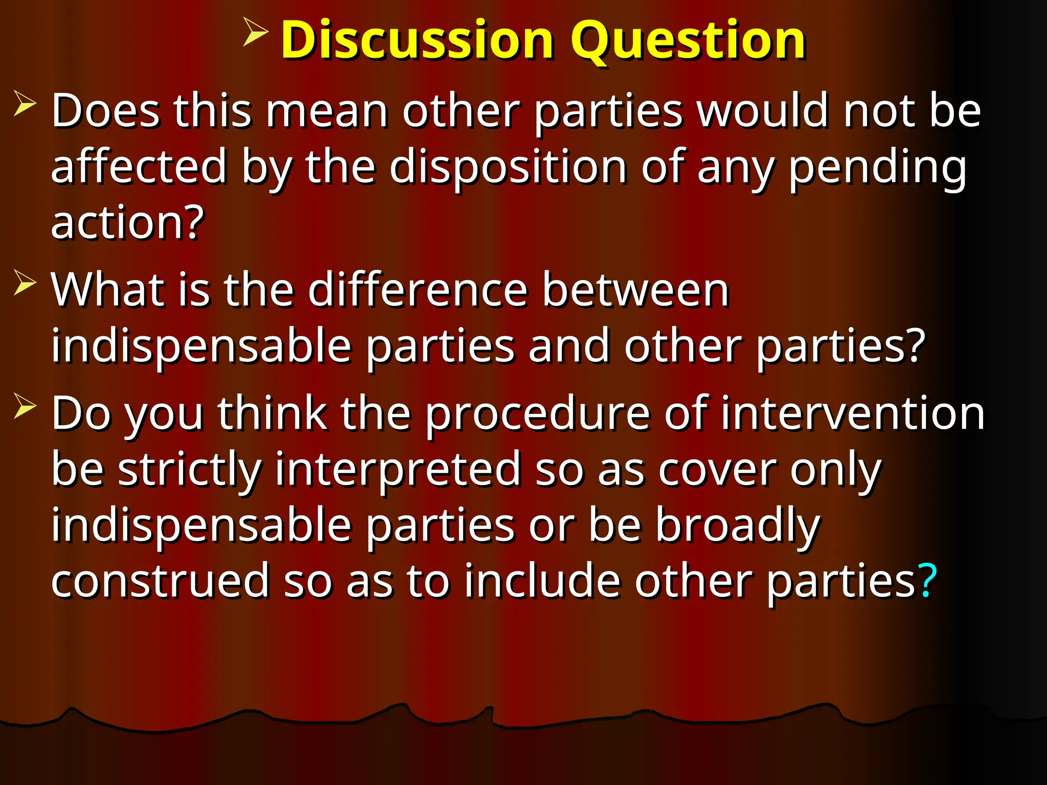  Discussion Question
Discussion Question
 Does this mean other parties would not be
Does this mean other parties would not be
affected by the disposition of any pending
affected by the disposition of any pending
action?
action?
 What is the difference between
What is the difference between
indispensable parties and other parties?
indispensable parties and other parties?
 Do you think the procedure of intervention
Do you think the procedure of intervention
be strictly interpreted so as cover only
be strictly interpreted so as cover only
indispensable parties or be broadly
indispensable parties or be broadly
construed so as to include other parties
construed so as to include other parties?
?
 