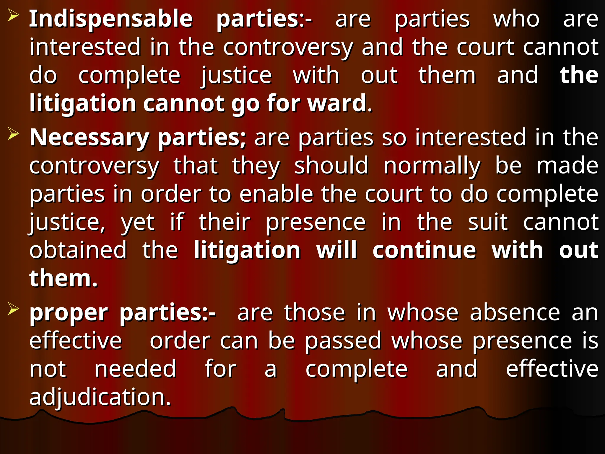  Indispensable parties
Indispensable parties:- are parties who are
:- are parties who are
interested in the controversy and the court cannot
interested in the controversy and the court cannot
do complete justice with out them and
do complete justice with out them and the
the
litigation cannot go for ward
litigation cannot go for ward.
.
 Necessary parties;
Necessary parties; are parties so interested in the
are parties so interested in the
controversy that they should normally be made
controversy that they should normally be made
parties in order to enable the court to do complete
parties in order to enable the court to do complete
justice, yet if their presence in the suit cannot
justice, yet if their presence in the suit cannot
obtained the
obtained the litigation will continue with out
litigation will continue with out
them.
them.
 proper parties:-
proper parties:- are those in whose absence an
are those in whose absence an
effective order can be passed whose presence is
effective order can be passed whose presence is
not needed for a complete and effective
not needed for a complete and effective
adjudication.
adjudication.
 