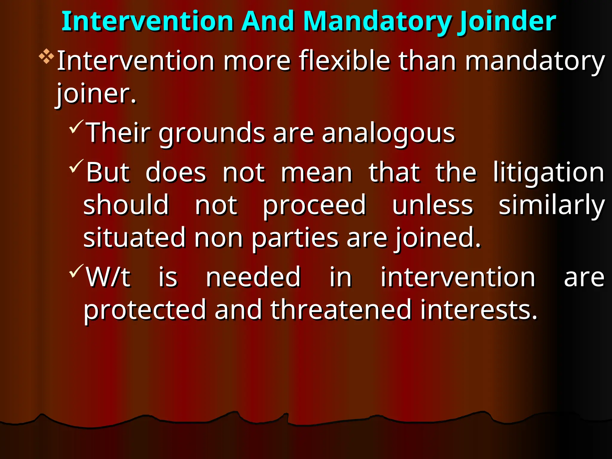 Intervention And Mandatory Joinder
Intervention And Mandatory Joinder
Intervention more flexible than mandatory
Intervention more flexible than mandatory
joiner.
joiner.
Their grounds are analogous
Their grounds are analogous
But does not mean that the litigation
But does not mean that the litigation
should not proceed unless similarly
should not proceed unless similarly
situated non parties are joined.
situated non parties are joined.
W/t is needed in intervention are
W/t is needed in intervention are
protected and threatened interests.
protected and threatened interests.
 