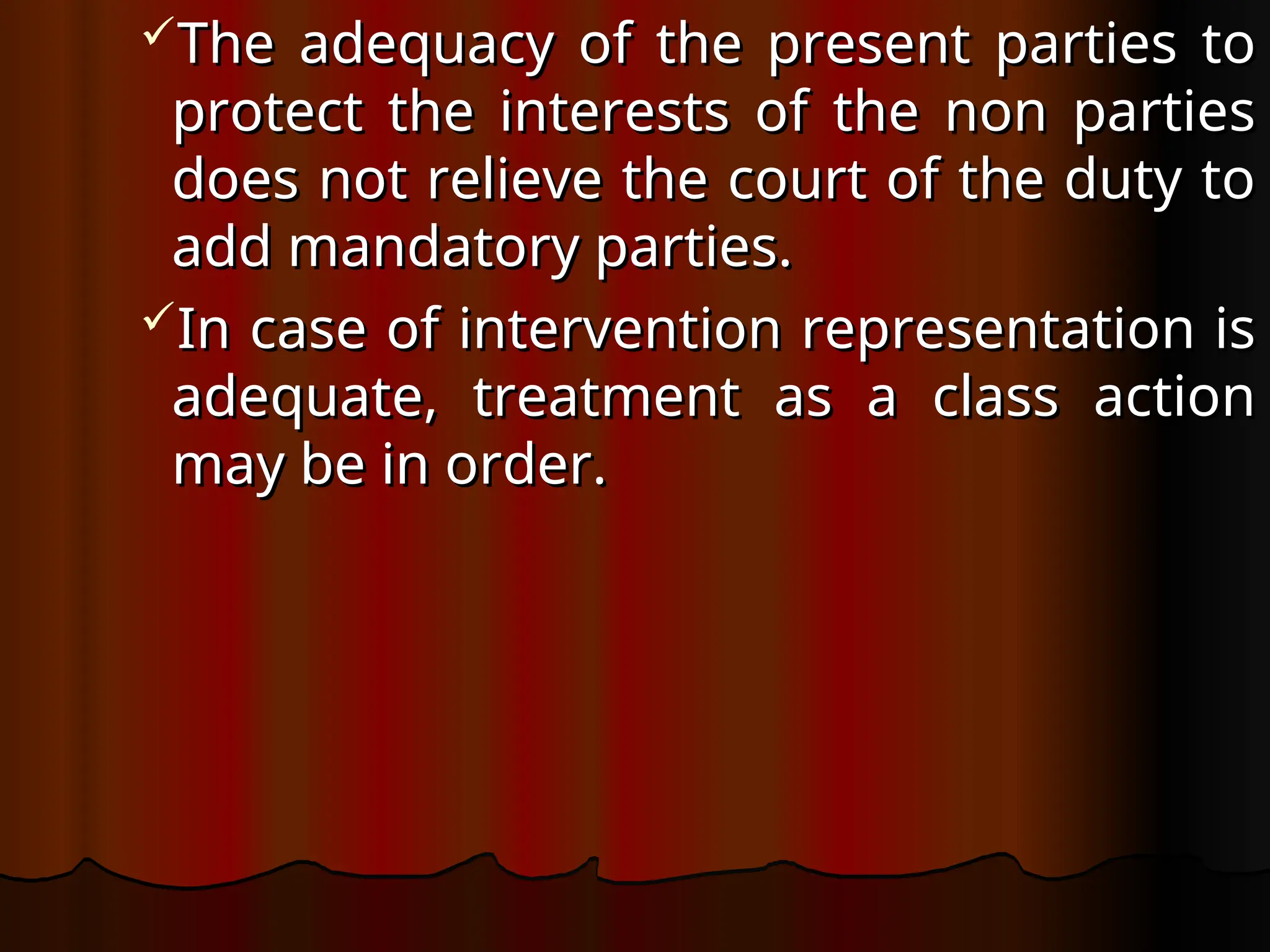 The adequacy of the present parties to
The adequacy of the present parties to
protect the interests of the non parties
protect the interests of the non parties
does not relieve the court of the duty to
does not relieve the court of the duty to
add mandatory parties.
add mandatory parties.
In case of intervention representation is
In case of intervention representation is
adequate, treatment as a class action
adequate, treatment as a class action
may be in order.
may be in order.
 