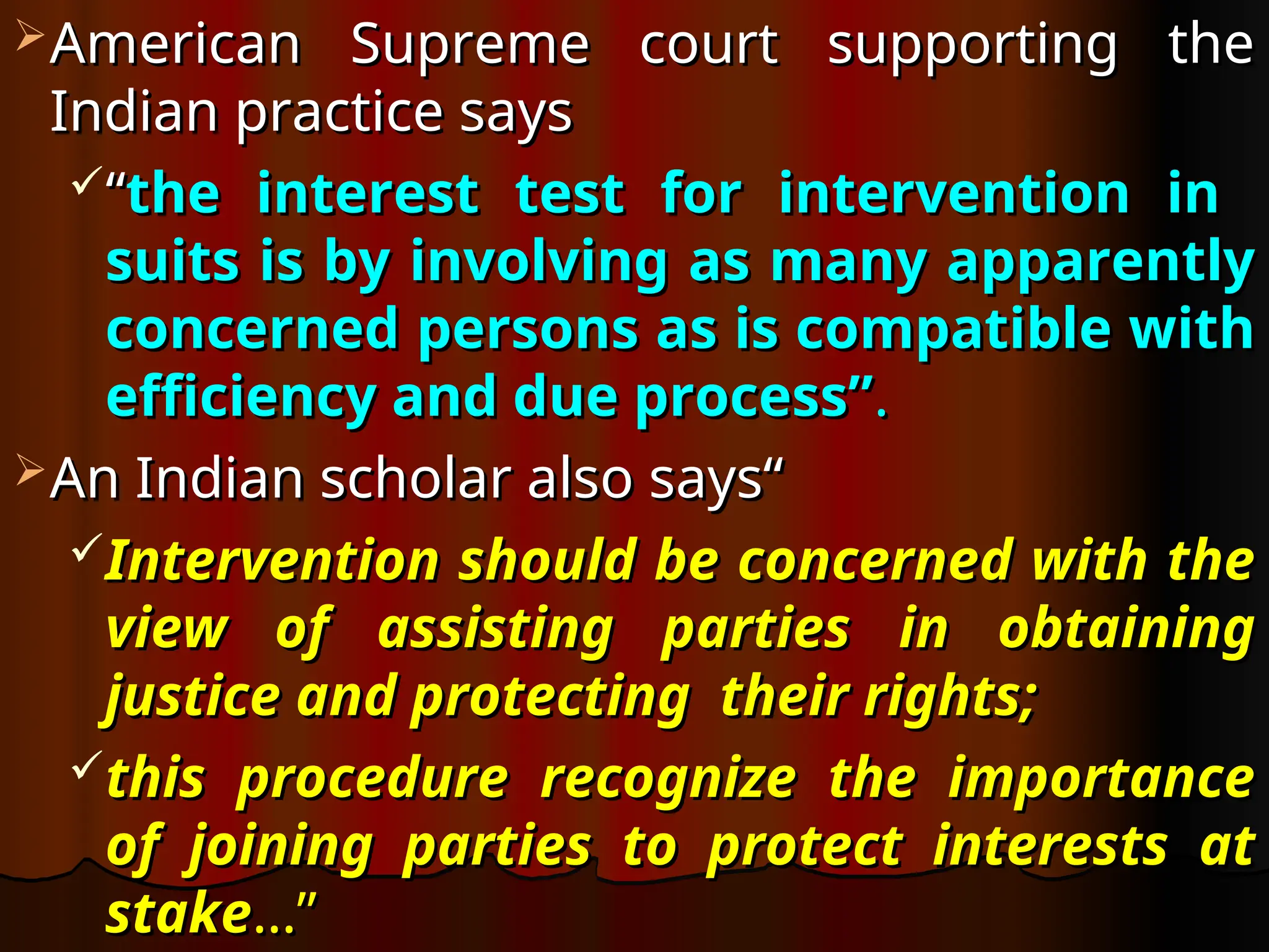 American Supreme court supporting the
American Supreme court supporting the
Indian practice says
Indian practice says
“
“the interest test for intervention in
the interest test for intervention in
suits is by involving as many apparently
suits is by involving as many apparently
concerned persons as is compatible with
concerned persons as is compatible with
efficiency and due process”
efficiency and due process”.
.
An Indian scholar also says“
An Indian scholar also says“
Intervention should be concerned with the
Intervention should be concerned with the
view of assisting parties in obtaining
view of assisting parties in obtaining
justice and protecting their rights;
justice and protecting their rights;
this procedure recognize the importance
this procedure recognize the importance
of joining parties to protect interests at
of joining parties to protect interests at
stake
stake…”
…”
 