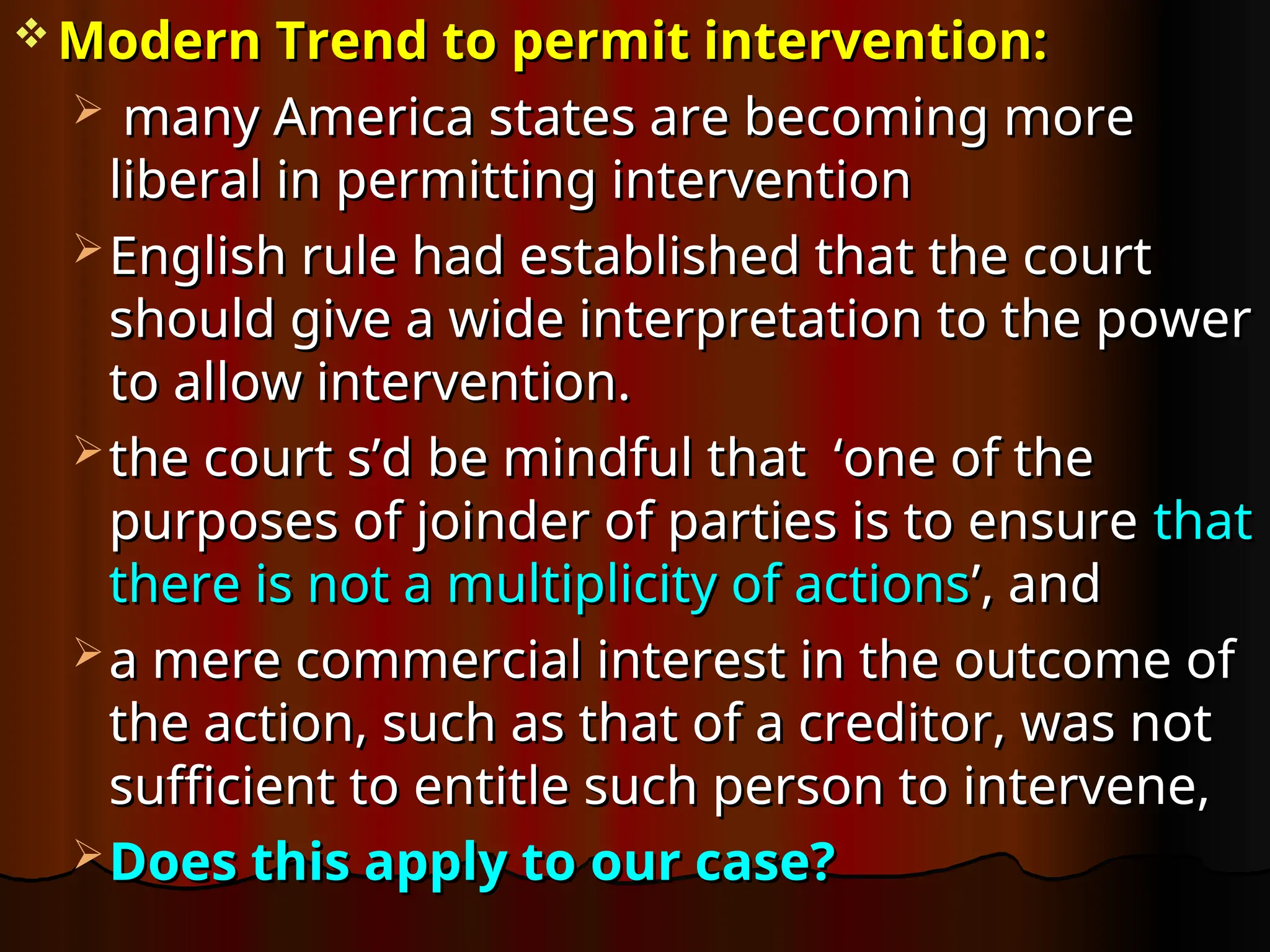  Modern Trend to permit intervention:
Modern Trend to permit intervention:
 many America states are becoming more
many America states are becoming more
liberal in permitting intervention
liberal in permitting intervention
 English rule had established that the court
English rule had established that the court
should give a wide interpretation to the power
should give a wide interpretation to the power
to allow intervention.
to allow intervention.
 the court s’d be mindful that ‘one of the
the court s’d be mindful that ‘one of the
purposes of joinder of parties is to ensure
purposes of joinder of parties is to ensure that
that
there is not a multiplicity of actions
there is not a multiplicity of actions’, and
’, and
 a mere commercial interest in the outcome of
a mere commercial interest in the outcome of
the action, such as that of a creditor, was not
the action, such as that of a creditor, was not
sufficient to entitle such person to intervene,
sufficient to entitle such person to intervene,
 Does this apply to our case?
Does this apply to our case?
 
