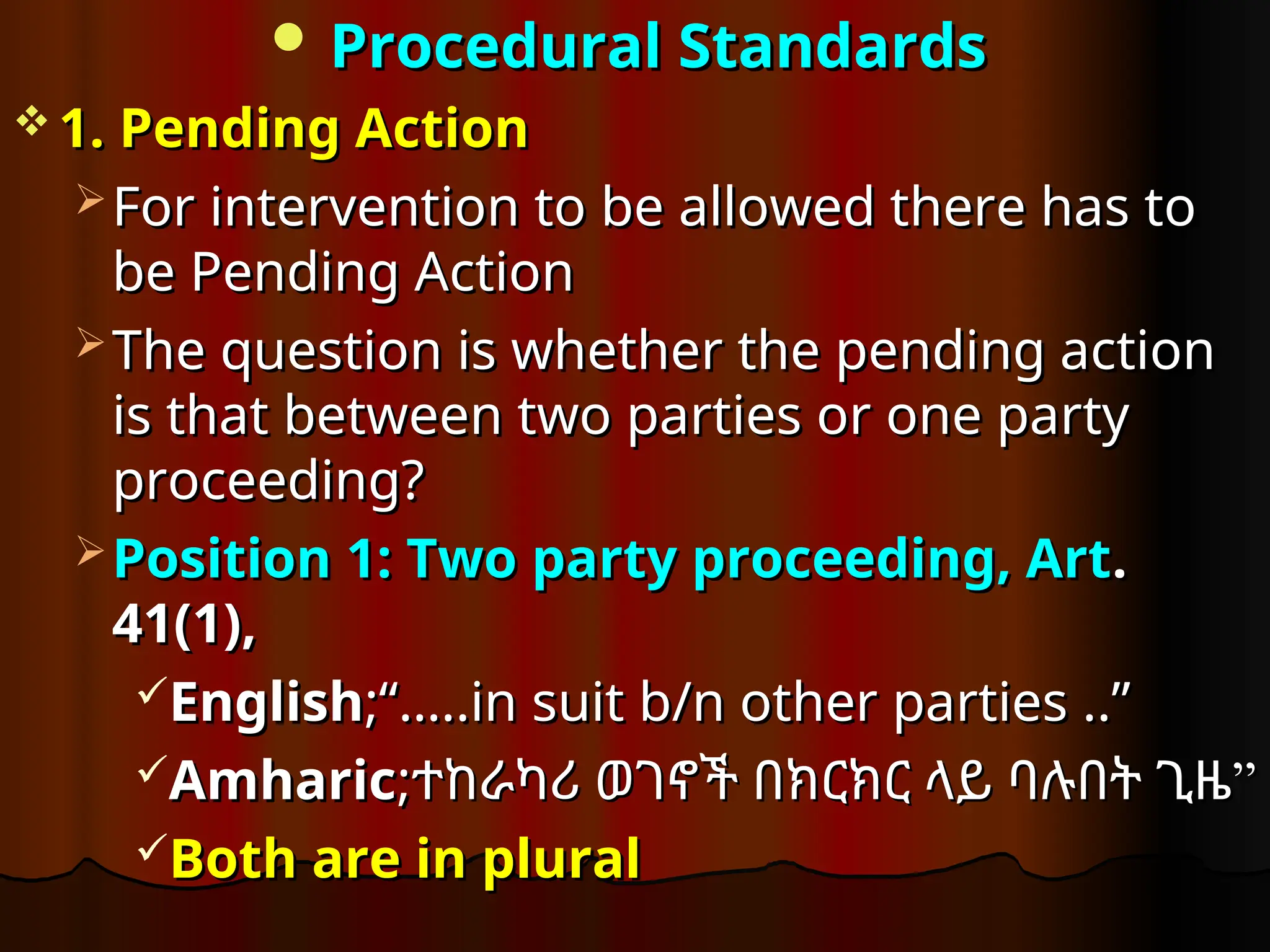  Procedural Standards
Procedural Standards
 1. Pending Action
1. Pending Action
 For intervention to be allowed there has to
For intervention to be allowed there has to
be Pending Action
be Pending Action
 The question is whether the pending action
The question is whether the pending action
is that between two parties or one party
is that between two parties or one party
proceeding?
proceeding?
 Position 1: Two party proceeding, Art
Position 1: Two party proceeding, Art.
.
41(1),
41(1),
English
English;“…..in suit b/n other parties ..”
;“…..in suit b/n other parties ..”
Amharic
Amharic;
; ”
ተከራካሪ ወገኖች በክርክር ላይ ባሉበት ጊዜ”
ተከራካሪ ወገኖች በክርክር ላይ ባሉበት ጊዜ
Both are in plural
Both are in plural
 