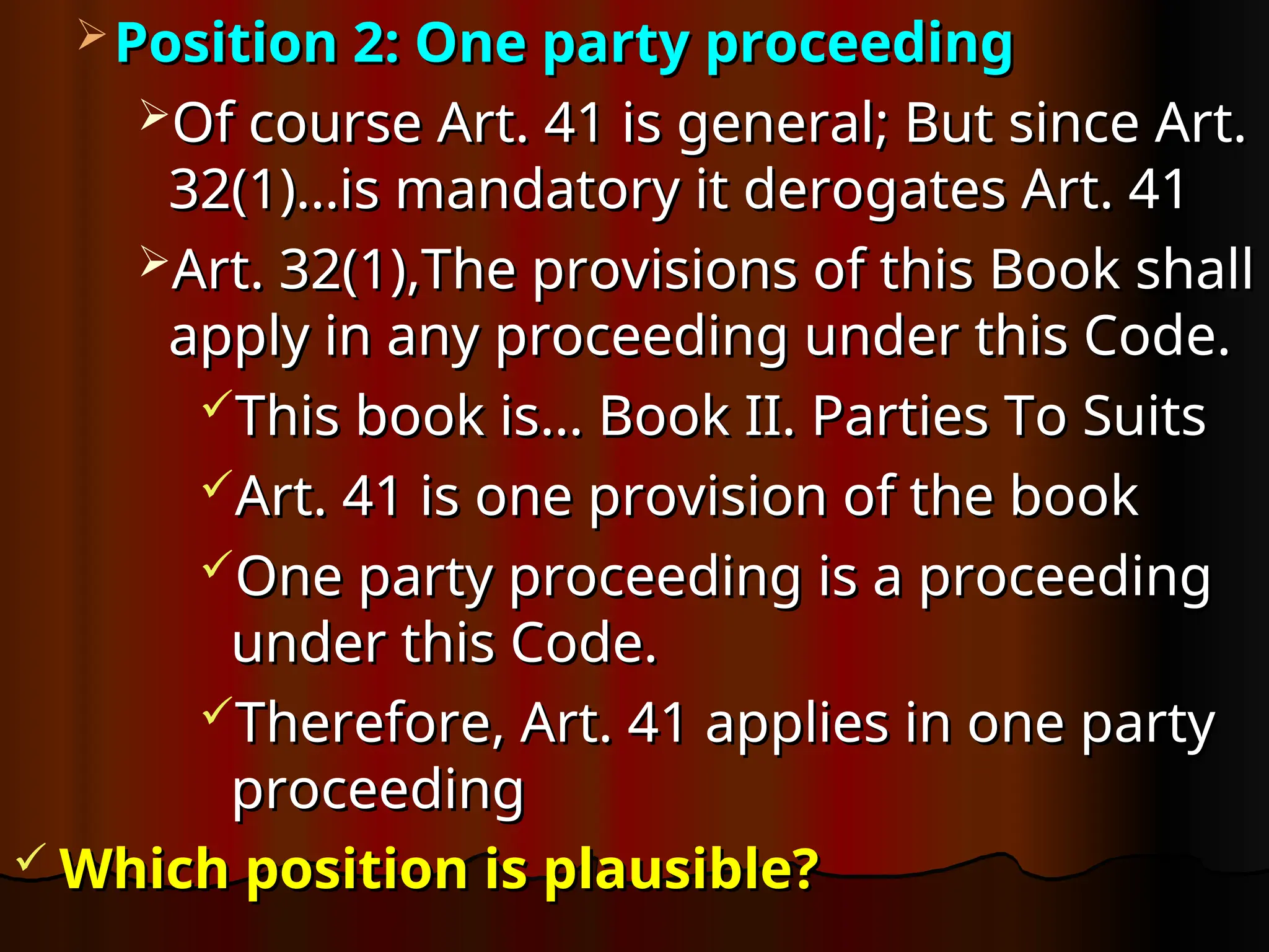  Position 2: One party proceeding
Position 2: One party proceeding
Of course Art. 41 is general; But since Art.
Of course Art. 41 is general; But since Art.
32(1)…is mandatory it derogates Art. 41
32(1)…is mandatory it derogates Art. 41
Art. 32(1),
Art. 32(1),The provisions of this Book shall
The provisions of this Book shall
apply in any proceeding under this Code.
apply in any proceeding under this Code.
This book is… Book II. Parties To Suits
This book is… Book II. Parties To Suits
Art. 41 is one provision of the book
Art. 41 is one provision of the book
One party proceeding is a proceeding
One party proceeding is a proceeding
under this Code.
under this Code.
Therefore, Art. 41 applies in one party
Therefore, Art. 41 applies in one party
proceeding
proceeding
 Which position is plausible?
Which position is plausible?
 