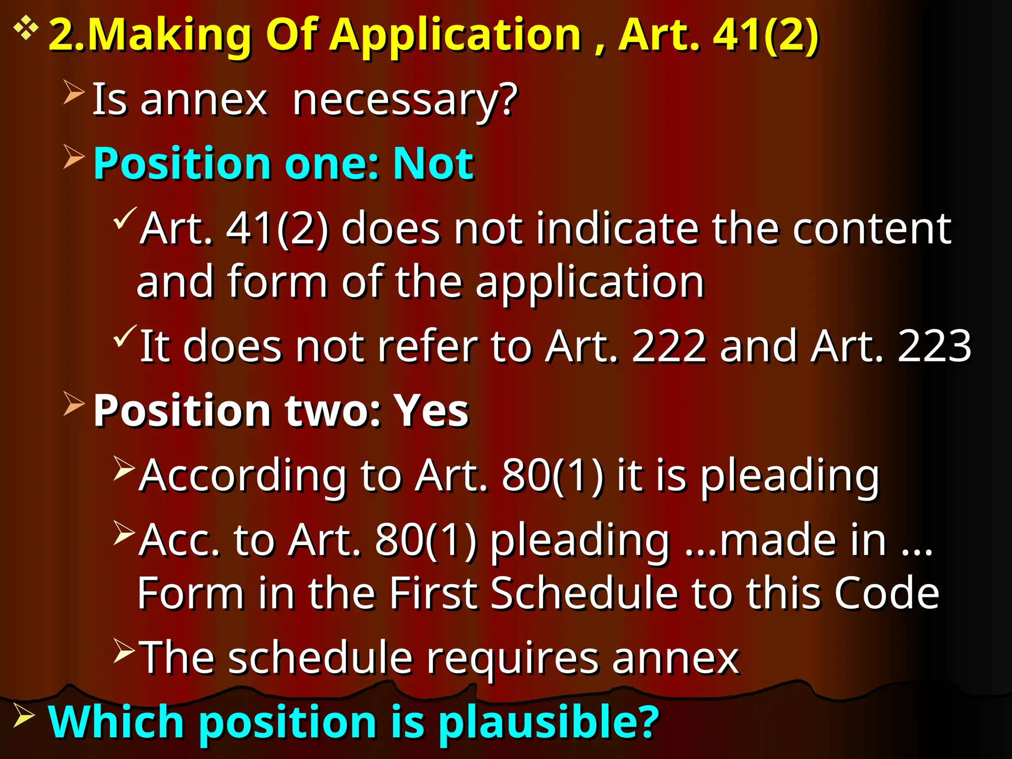  2.Making Of Application , Art. 41(2)
2.Making Of Application , Art. 41(2)
 Is annex necessary?
Is annex necessary?
 Position one: Not
Position one: Not
Art. 41(2) does not indicate the content
Art. 41(2) does not indicate the content
and form of the application
and form of the application
It does not refer to Art. 222 and Art. 223
It does not refer to Art. 222 and Art. 223
 Position two: Yes
Position two: Yes
According to Art. 80(1) it is pleading
According to Art. 80(1) it is pleading
Acc. to Art. 80(1) pleading
Acc. to Art. 80(1) pleading …made in …
…made in …
Form in the First Schedule to this Code
Form in the First Schedule to this Code
The schedule requires annex
The schedule requires annex
 Which position is plausible?
Which position is plausible?
 