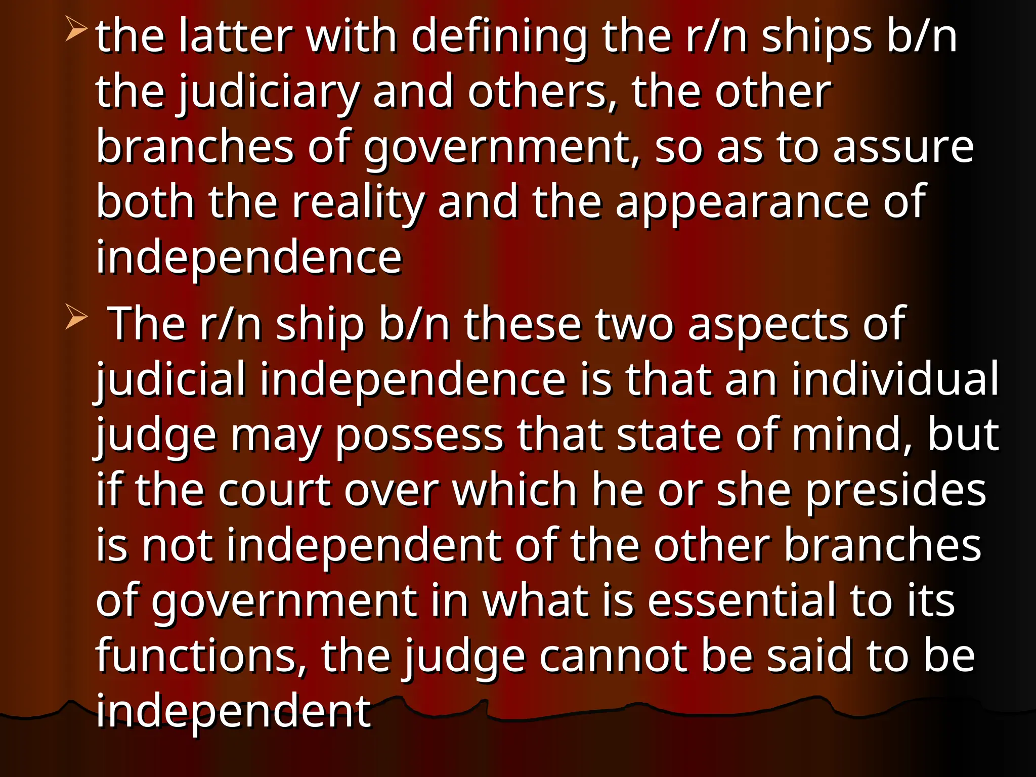  the latter with defining the r/n ships b/n
the latter with defining the r/n ships b/n
the judiciary and others, the other
the judiciary and others, the other
branches of government, so as to assure
branches of government, so as to assure
both the reality and the appearance of
both the reality and the appearance of
independence
independence
 The r/n ship b/n these two aspects of
The r/n ship b/n these two aspects of
judicial independence is that an individual
judicial independence is that an individual
judge may possess that state of mind, but
judge may possess that state of mind, but
if the court over which he or she presides
if the court over which he or she presides
is not independent of the other branches
is not independent of the other branches
of government in what is essential to its
of government in what is essential to its
functions, the judge cannot be said to be
functions, the judge cannot be said to be
independent
independent
 