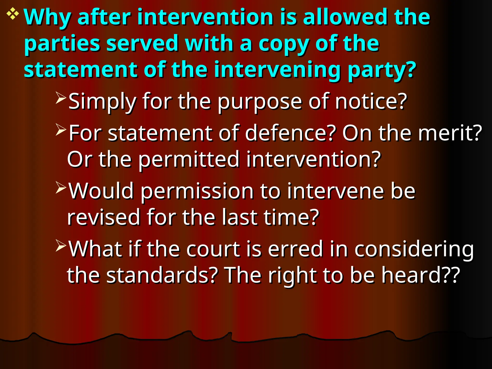  Why after intervention is allowed the
Why after intervention is allowed the
parties served with a copy of the
parties served with a copy of the
statement of the intervening party?
statement of the intervening party?
Simply for the purpose of notice?
Simply for the purpose of notice?
For statement of defence? On the merit?
For statement of defence? On the merit?
Or the permitted intervention?
Or the permitted intervention?
Would permission to intervene be
Would permission to intervene be
revised for the last time?
revised for the last time?
What if the court is erred in considering
What if the court is erred in considering
the standards? The right to be heard??
the standards? The right to be heard??
 