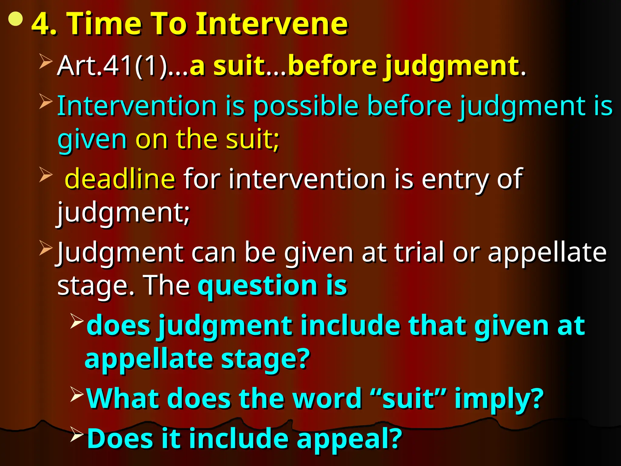 4. Time To Intervene
4. Time To Intervene
 Art.41(1)…
Art.41(1)…a suit
a suit…
…before judgment
before judgment.
.
 Intervention is possible before judgment is
Intervention is possible before judgment is
given
given on the suit;
on the suit;
 deadline
deadline for intervention is entry of
for intervention is entry of
judgment;
judgment;
 Judgment can be given at trial or appellate
Judgment can be given at trial or appellate
stage. The
stage. The question is
question is
does judgment include that given at
does judgment include that given at
appellate stage?
appellate stage?
What does the word “suit” imply?
What does the word “suit” imply?
Does it include appeal?
Does it include appeal?
 
