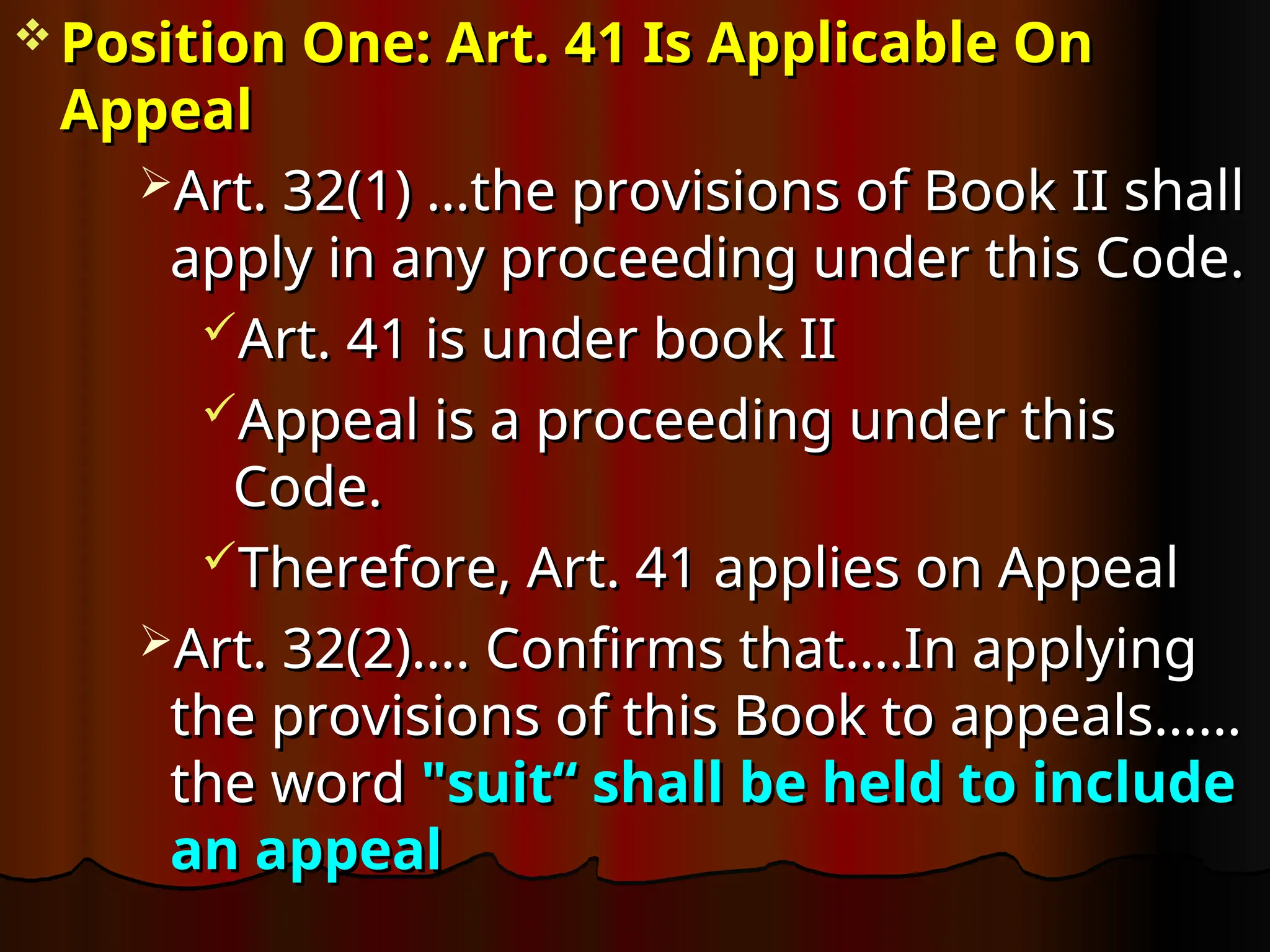  Position One: Art. 41 Is Applicable On
Position One: Art. 41 Is Applicable On
Appeal
Appeal
Art.
Art. 32(1) …t
32(1) …the provisions of Book II shall
he provisions of Book II shall
apply in any proceeding under this Code.
apply in any proceeding under this Code.
Art. 41 is under book II
Art. 41 is under book II
Appeal is a proceeding under this
Appeal is a proceeding under this
Code.
Code.
Therefore, Art. 41 applies on Appeal
Therefore, Art. 41 applies on Appeal
Art. 32(2)…. Confirms that….In applying
Art. 32(2)…. Confirms that….In applying
the provisions of this Book to appeals……
the provisions of this Book to appeals……
the word
the word "suit“ shall be held to include
"suit“ shall be held to include
an appeal
an appeal
 