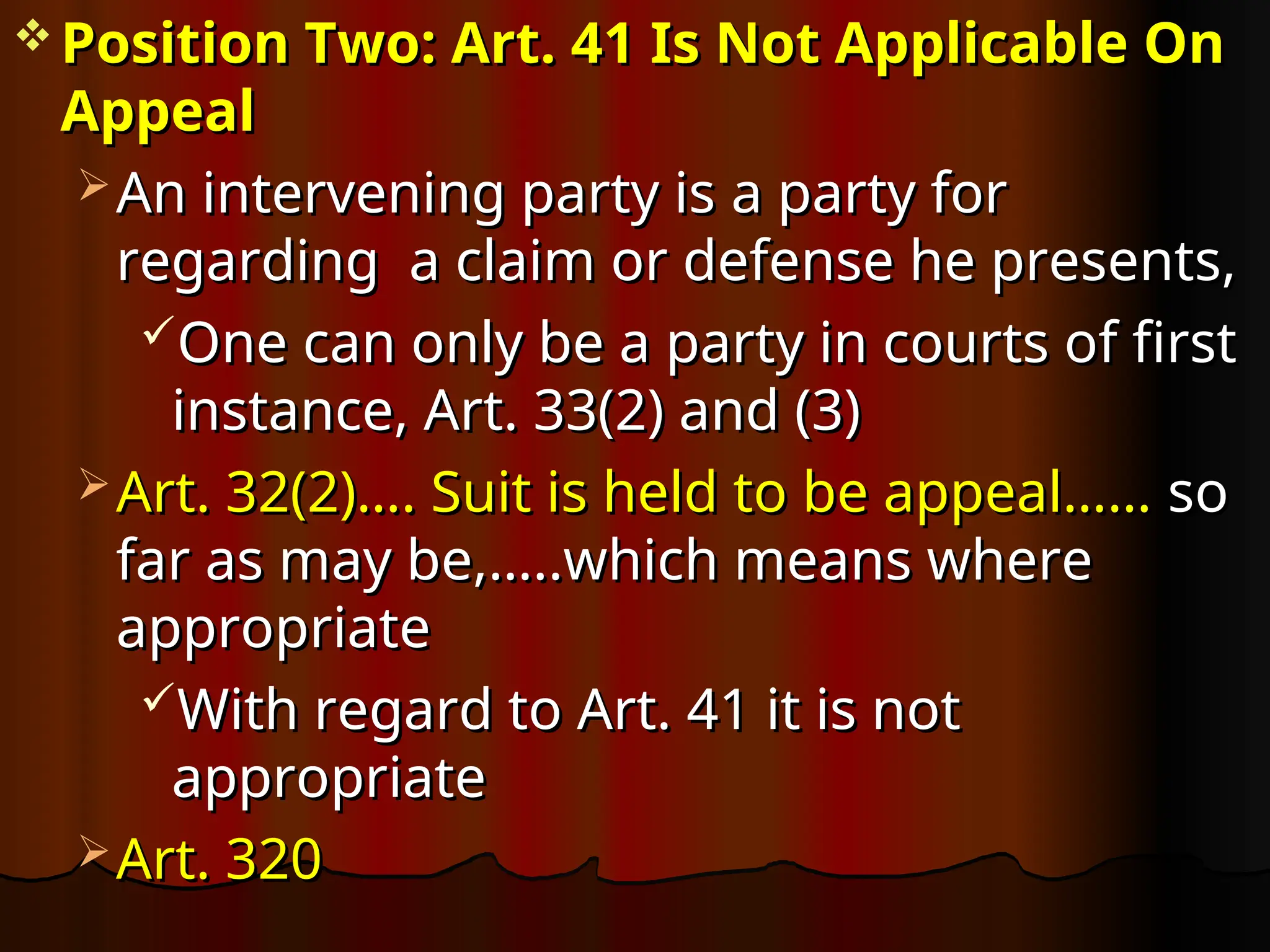  Position Two: Art. 41 Is Not Applicable On
Position Two: Art. 41 Is Not Applicable On
Appeal
Appeal
 An intervening party is
An intervening party is a party for
a party for
regarding a claim or defense he presents,
regarding a claim or defense he presents,
One can only be a party in courts of first
One can only be a party in courts of first
instance, Art. 33(2) and (3)
instance, Art. 33(2) and (3)
 Art. 32(2)…. Suit is held to be appeal……
Art. 32(2)…. Suit is held to be appeal…… so
so
far as may be,…..which means where
far as may be,…..which means where
appropriate
appropriate
With regard to Art. 41 it is not
With regard to Art. 41 it is not
appropriate
appropriate
 Art. 320
Art. 320
 