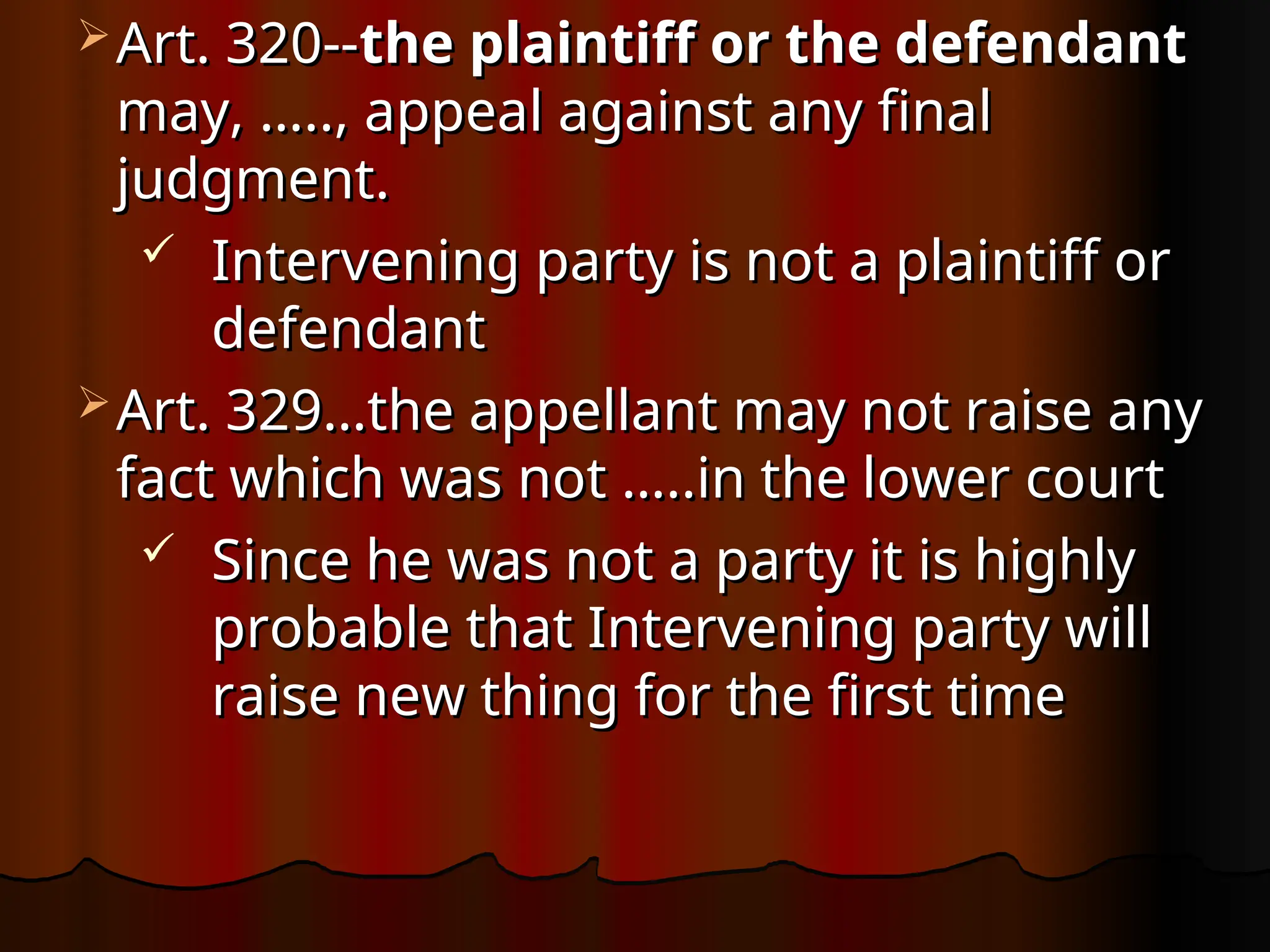  Art. 320--
Art. 320--the plaintiff or the defendant
the plaintiff or the defendant
may, ….., appeal against any final
may, ….., appeal against any final
judgment.
judgment.
 Intervening party is not a plaintiff or
Intervening party is not a plaintiff or
defendant
defendant
 Art. 329…the appellant may not raise any
Art. 329…the appellant may not raise any
fact which was not …..in the lower court
fact which was not …..in the lower court
 Since he was not a party it is highly
Since he was not a party it is highly
probable that Intervening party will
probable that Intervening party will
raise new thing for the first time
raise new thing for the first time
 