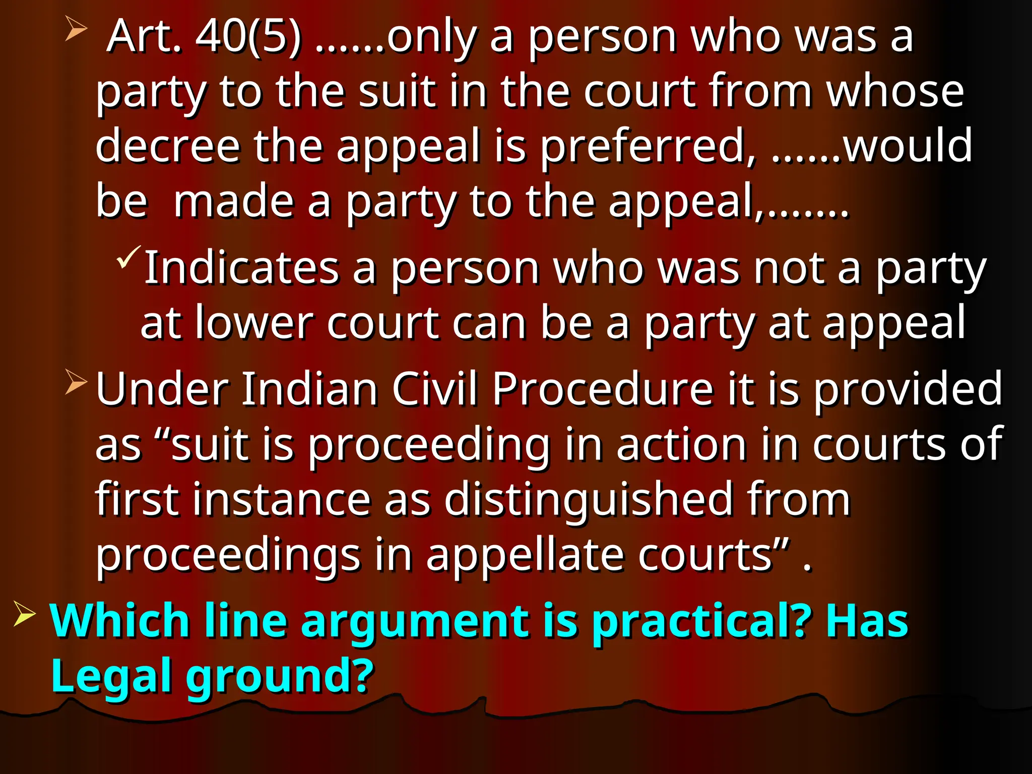  Art. 40(5) ……only a person who was a
Art. 40(5) ……only a person who was a
party to the suit in the court from whose
party to the suit in the court from whose
decree the appeal is preferred, ……would
decree the appeal is preferred, ……would
be made a party to the appeal,…….
be made a party to the appeal,…….
Indicates a person who was not a party
Indicates a person who was not a party
at lower court can be a party at appeal
at lower court can be a party at appeal
 Under Indian Civil Procedure it is provided
Under Indian Civil Procedure it is provided
as “suit is proceeding in action in courts of
as “suit is proceeding in action in courts of
first instance as distinguished from
first instance as distinguished from
proceedings in appellate courts” .
proceedings in appellate courts” .
 Which line argument is practical? Has
Which line argument is practical? Has
Legal ground?
Legal ground?
 
