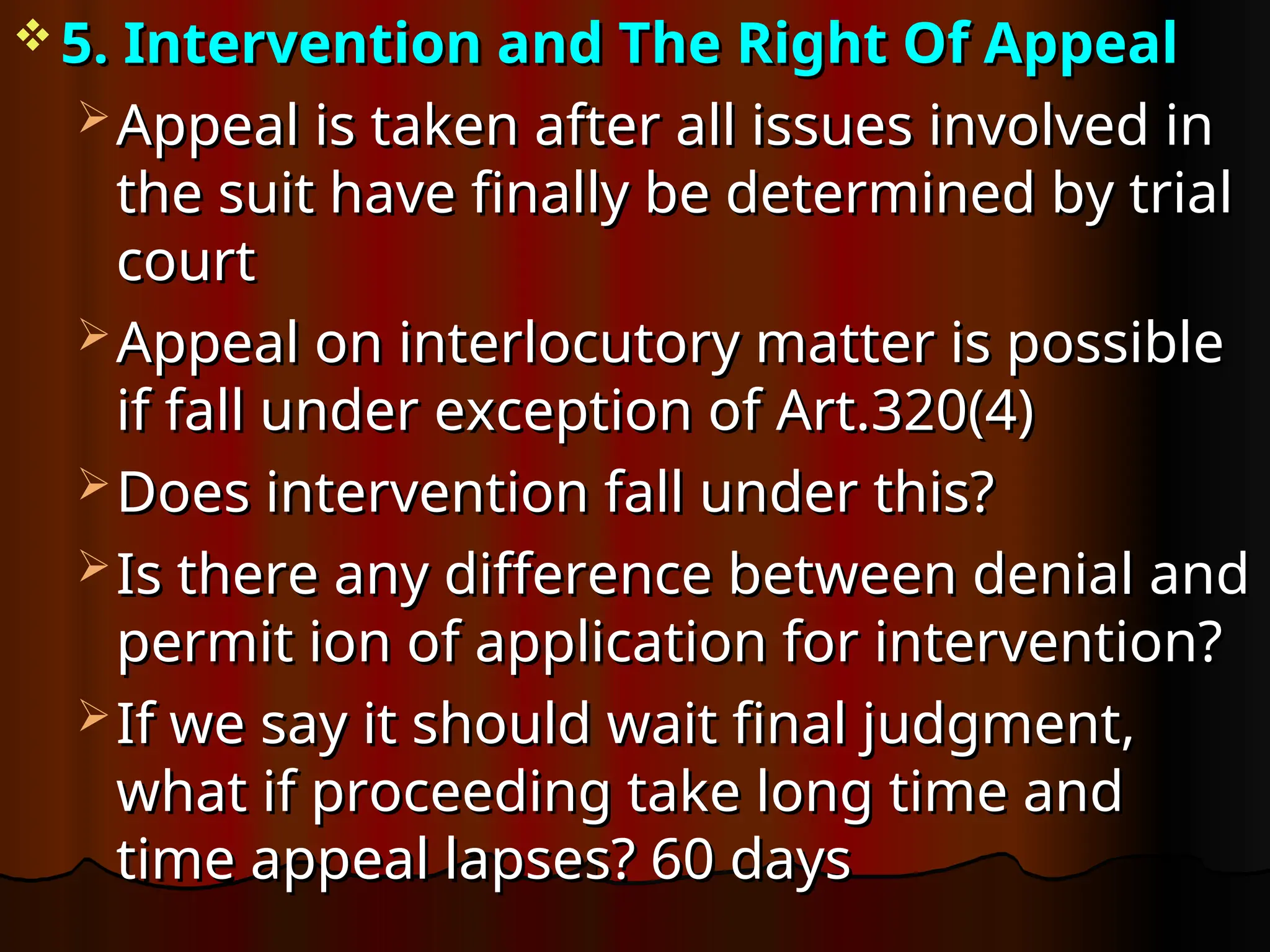  5. Intervention and The Right Of Appeal
5. Intervention and The Right Of Appeal
 Appeal is taken after all issues involved in
Appeal is taken after all issues involved in
the suit have finally be determined by trial
the suit have finally be determined by trial
court
court
 Appeal on interlocutory matter is possible
Appeal on interlocutory matter is possible
if fall under exception of Art.320(4)
if fall under exception of Art.320(4)
 Does intervention fall under this?
Does intervention fall under this?
 Is there any difference between denial and
Is there any difference between denial and
permit ion of application for intervention?
permit ion of application for intervention?
 If we say it should wait final judgment,
If we say it should wait final judgment,
what if proceeding take long time and
what if proceeding take long time and
time appeal lapses? 60 days
time appeal lapses? 60 days
 