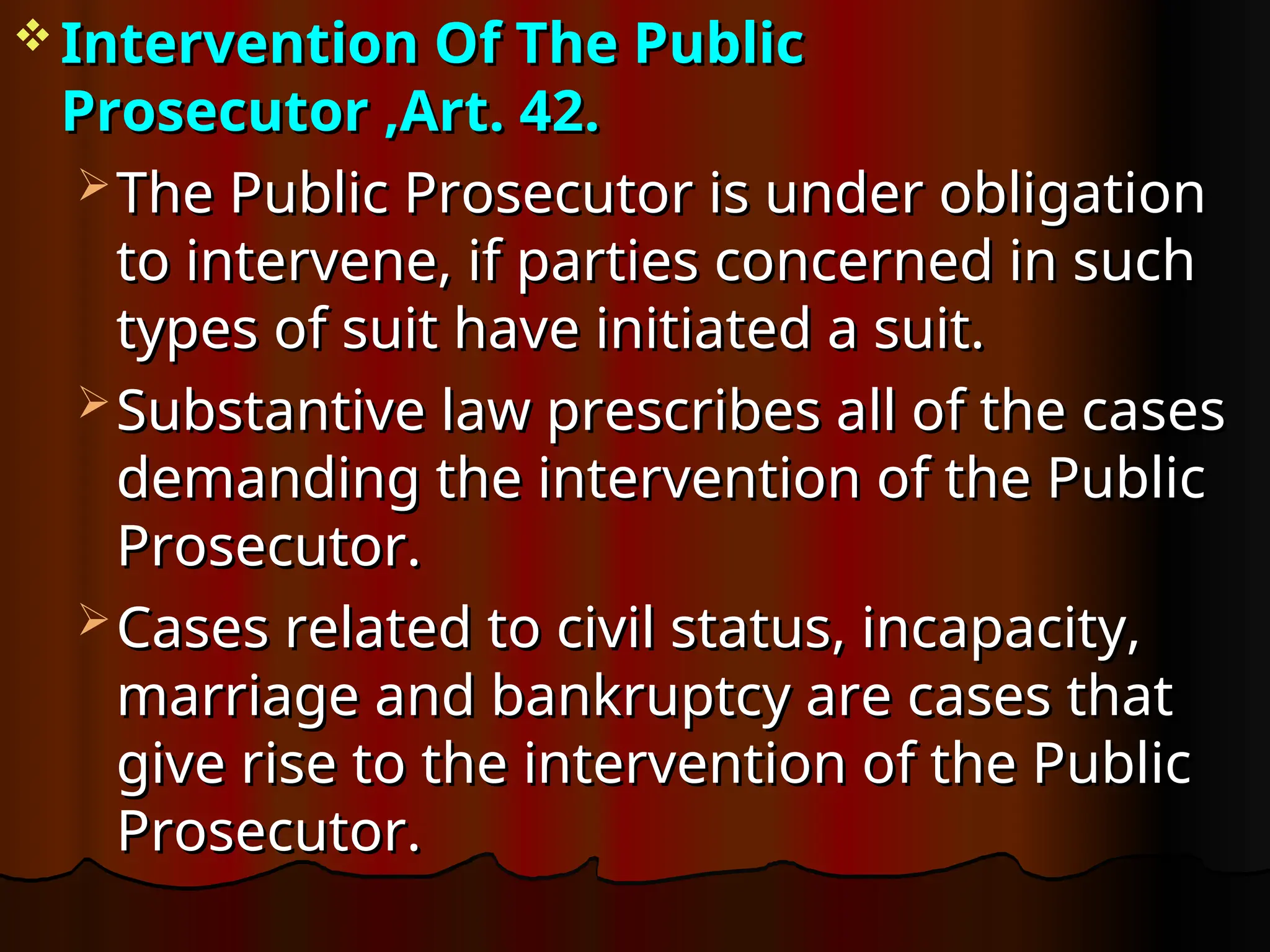  Intervention Of The Public
Intervention Of The Public
Prosecutor ,Art. 42.
Prosecutor ,Art. 42.
 The Public Prosecutor is under obligation
The Public Prosecutor is under obligation
to intervene, if parties concerned in such
to intervene, if parties concerned in such
types of suit have initiated a suit.
types of suit have initiated a suit.
 Substantive law prescribes all of the cases
Substantive law prescribes all of the cases
demanding the intervention of the Public
demanding the intervention of the Public
Prosecutor.
Prosecutor.
 Cases related to civil status, incapacity,
Cases related to civil status, incapacity,
marriage and bankruptcy are cases that
marriage and bankruptcy are cases that
give rise to the intervention of the Public
give rise to the intervention of the Public
Prosecutor.
Prosecutor.
 