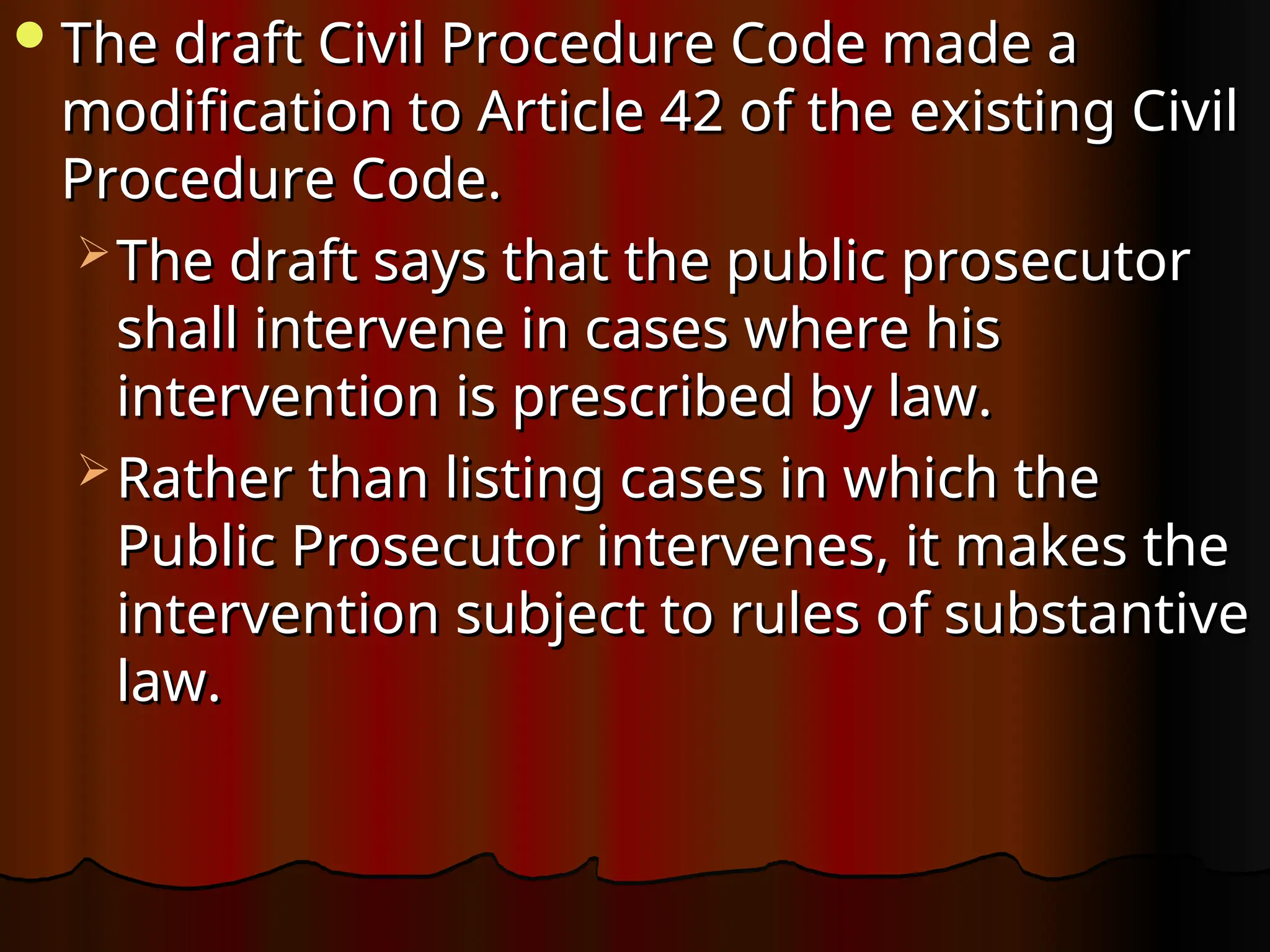 The draft Civil Procedure Code made a
The draft Civil Procedure Code made a
modification to Article 42 of the existing Civil
modification to Article 42 of the existing Civil
Procedure Code.
Procedure Code.
 The draft says that the public prosecutor
The draft says that the public prosecutor
shall intervene in cases where his
shall intervene in cases where his
intervention is prescribed by law.
intervention is prescribed by law.
 Rather than listing cases in which the
Rather than listing cases in which the
Public Prosecutor intervenes, it makes the
Public Prosecutor intervenes, it makes the
intervention subject to rules of substantive
intervention subject to rules of substantive
law.
law.
 