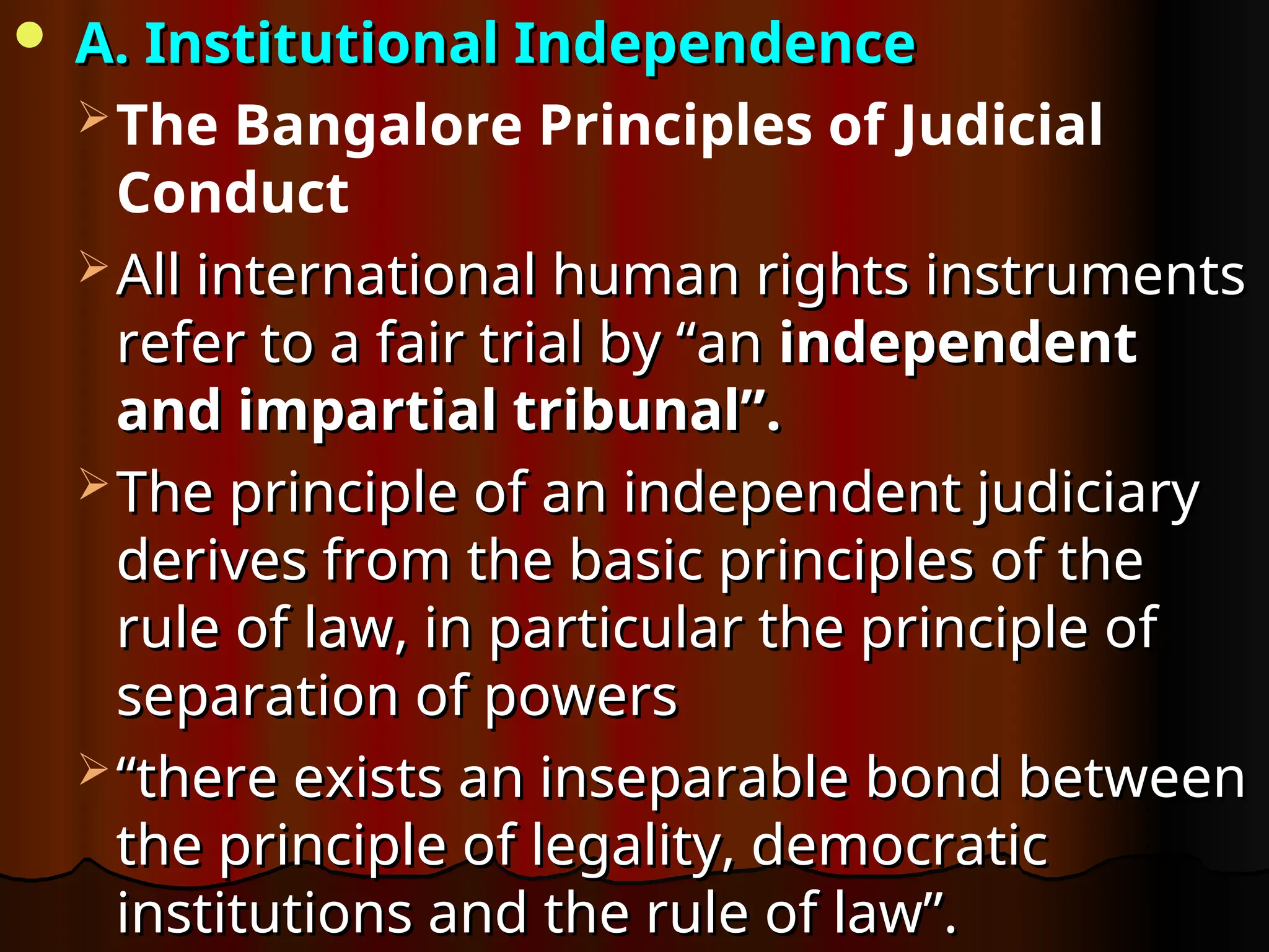  A. Institutional Independence
A. Institutional Independence
The Bangalore Principles of Judicial
Conduct
 All international human rights instruments
All international human rights instruments
refer to a fair trial by “an
refer to a fair trial by “an independent
independent
and impartial tribunal”.
and impartial tribunal”.
 The principle of an independent judiciary
The principle of an independent judiciary
derives from the basic principles of the
derives from the basic principles of the
rule of law, in particular the principle of
rule of law, in particular the principle of
separation of powers
separation of powers
 “
“there exists an inseparable bond between
there exists an inseparable bond between
the principle of legality, democratic
the principle of legality, democratic
institutions and the rule of law”.
institutions and the rule of law”.
 