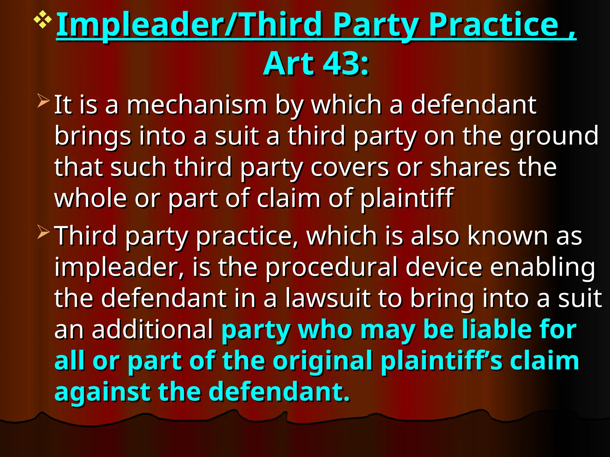 Impleader/Third Party Practice ,
Impleader/Third Party Practice ,
Art 43:
Art 43:
 It is a mechanism by which a defendant
It is a mechanism by which a defendant
brings into a suit a third party on the ground
brings into a suit a third party on the ground
that such third party covers or shares the
that such third party covers or shares the
whole or part of claim of plaintiff
whole or part of claim of plaintiff
 Third party practice, which is also known as
Third party practice, which is also known as
impleader, is the procedural device enabling
impleader, is the procedural device enabling
the defendant in a lawsuit to bring into a suit
the defendant in a lawsuit to bring into a suit
an additional
an additional party who may be liable for
party who may be liable for
all or part of the original plaintiff’s claim
all or part of the original plaintiff’s claim
against the defendant.
against the defendant.
 