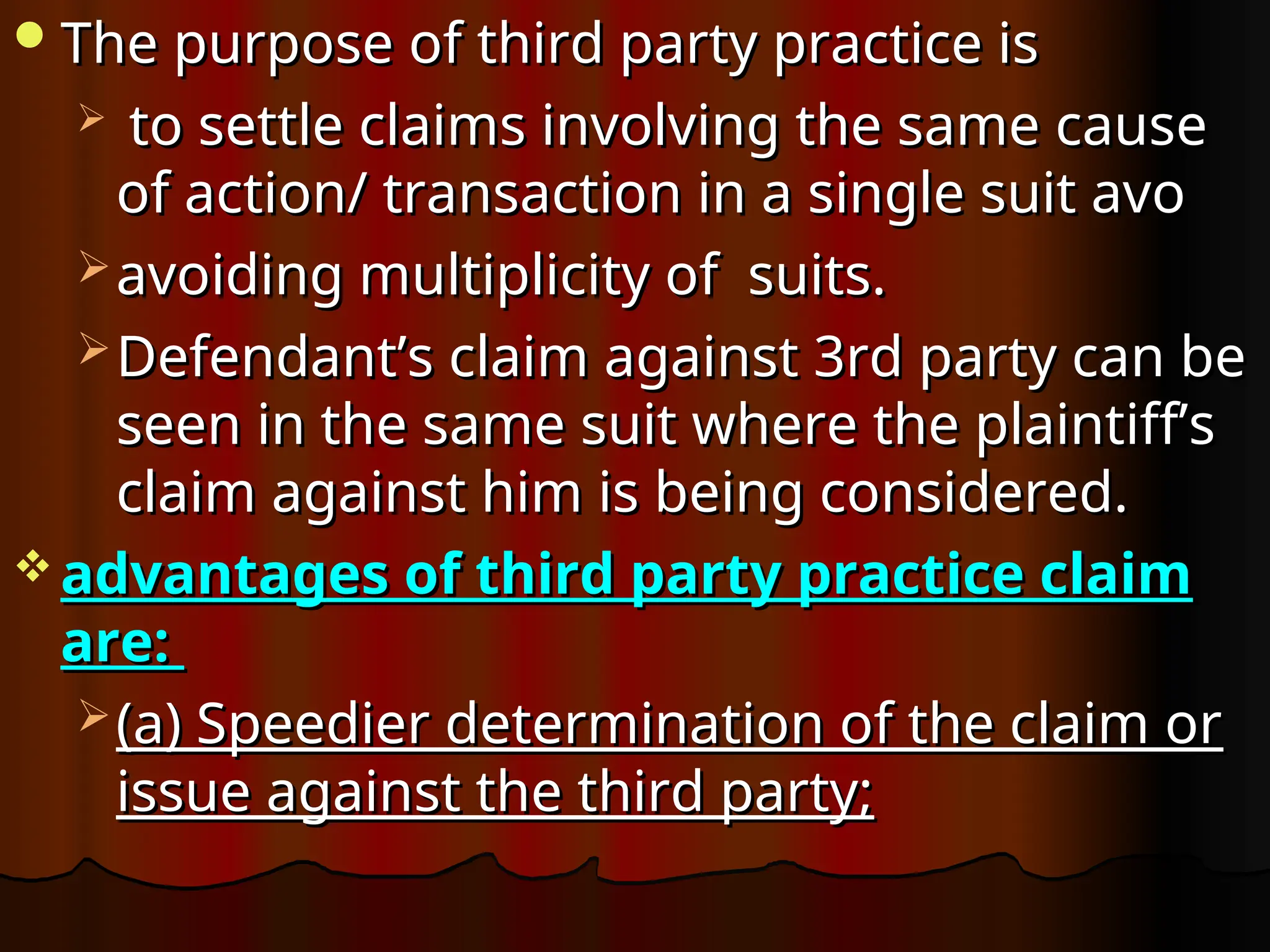 The purpose of third party practice is
The purpose of third party practice is
 to settle claims involving the same cause
to settle claims involving the same cause
of action/ transaction in a single suit avo
of action/ transaction in a single suit avo
 avoiding multiplicity of suits.
avoiding multiplicity of suits.
 Defendant’s claim against 3rd party can be
Defendant’s claim against 3rd party can be
seen in the same suit where the plaintiff’s
seen in the same suit where the plaintiff’s
claim against him is being considered.
claim against him is being considered.
 advantages of third party practice claim
advantages of third party practice claim
are:
are:
 (a) Speedier determination of the claim or
(a) Speedier determination of the claim or
issue against the third party;
issue against the third party;
 