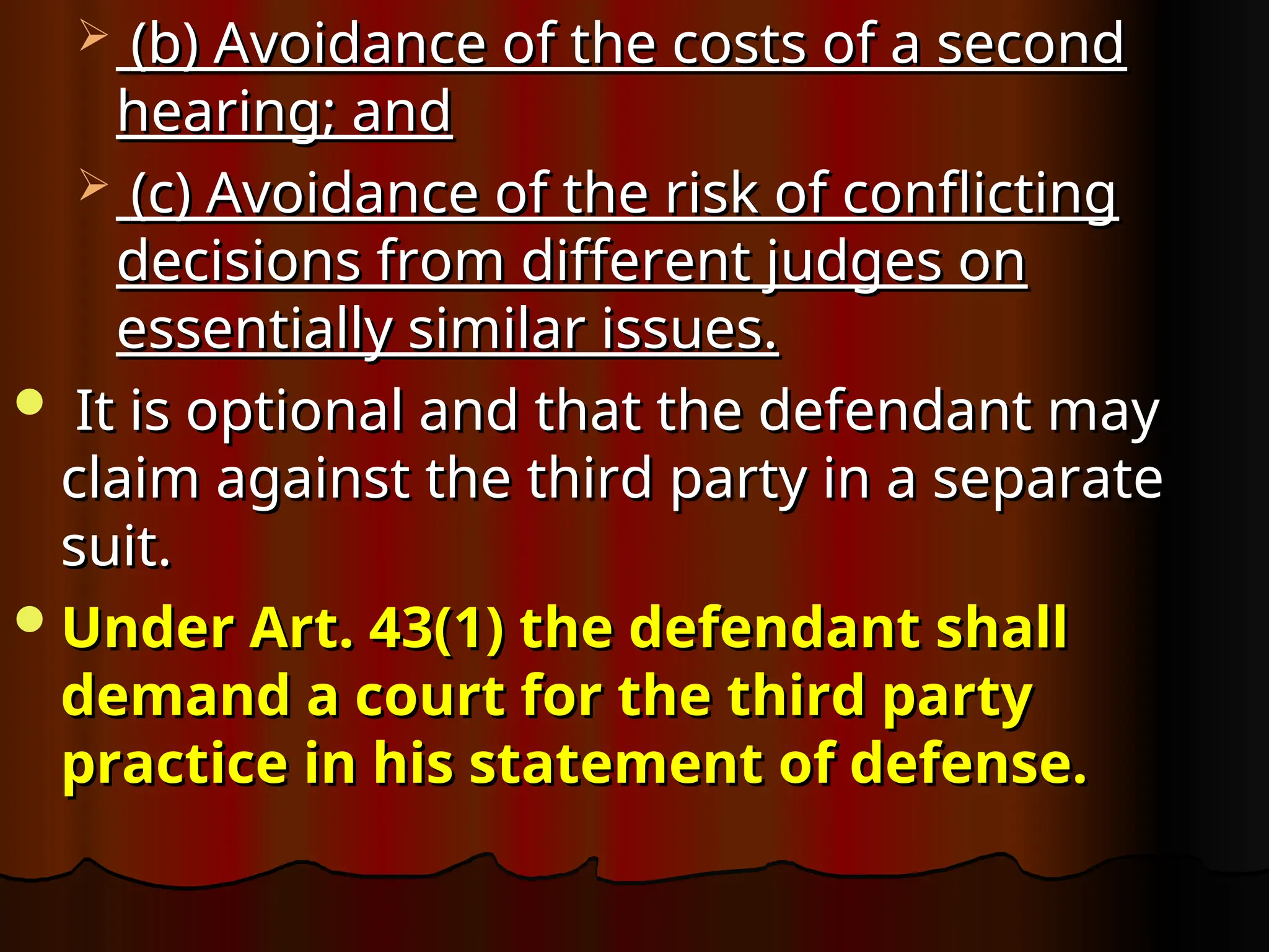  (b) Avoidance of the costs of a second
(b) Avoidance of the costs of a second
hearing; and
hearing; and
 (c) Avoidance of the risk of conflicting
(c) Avoidance of the risk of conflicting
decisions from different judges on
decisions from different judges on
essentially similar issues.
essentially similar issues.
 It is optional and that the defendant may
It is optional and that the defendant may
claim against the third party in a separate
claim against the third party in a separate
suit.
suit.
Under Art. 43(1) the defendant shall
Under Art. 43(1) the defendant shall
demand a court for the third party
demand a court for the third party
practice in his statement of defense.
practice in his statement of defense.
 