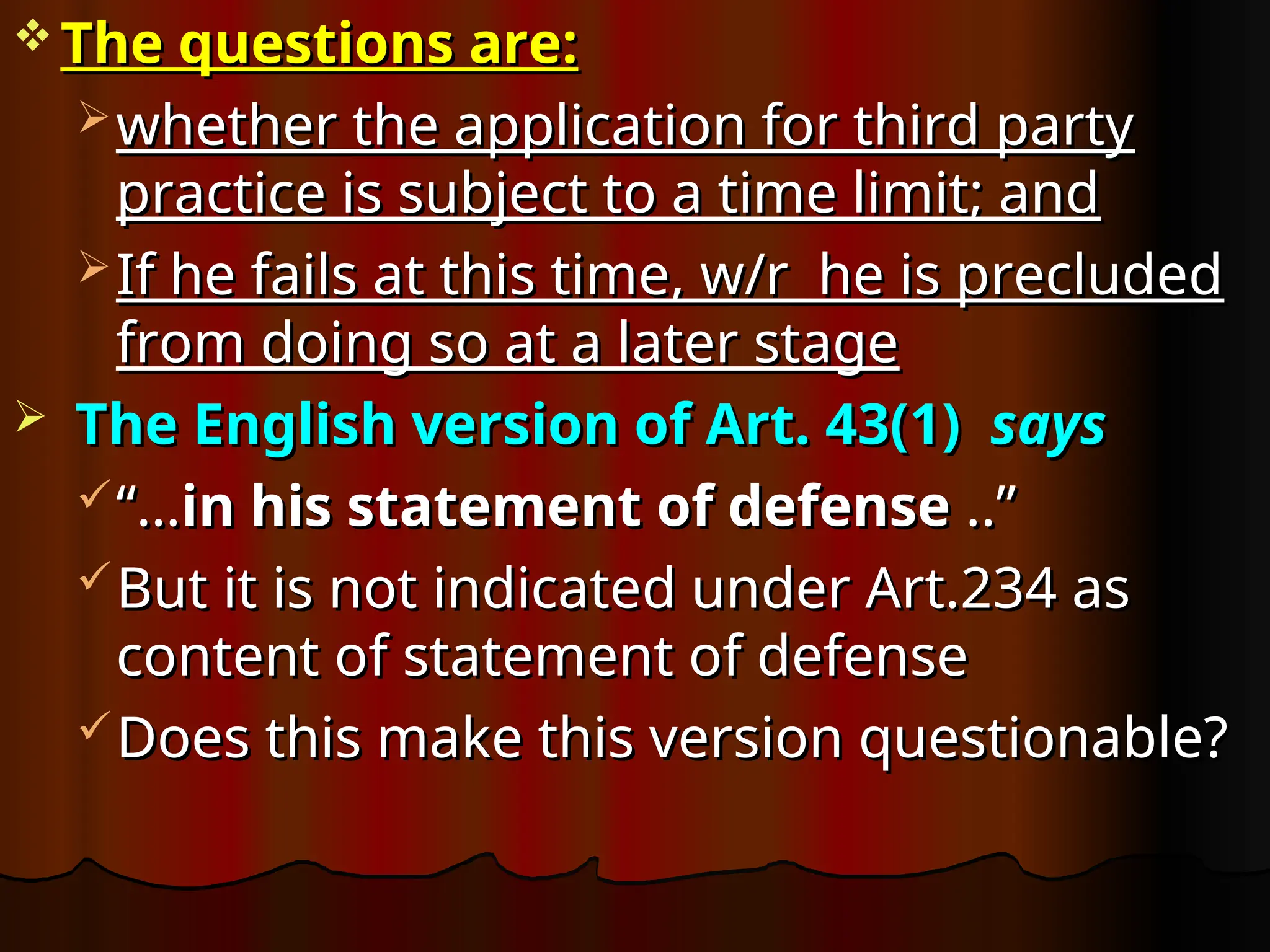  The questions are:
The questions are:
 whether the application for third party
whether the application for third party
practice is subject to a time limit; and
practice is subject to a time limit; and
 If he fails at this time, w/r he is precluded
If he fails at this time, w/r he is precluded
from doing so at a later stage
from doing so at a later stage
 The English version of Art. 43(1)
The English version of Art. 43(1) says
says
“…
“…in his statement of defense
in his statement of defense ..”
..”
But it is not indicated under Art.234 as
But it is not indicated under Art.234 as
content of statement of defense
content of statement of defense
Does this make this version questionable?
Does this make this version questionable?
 