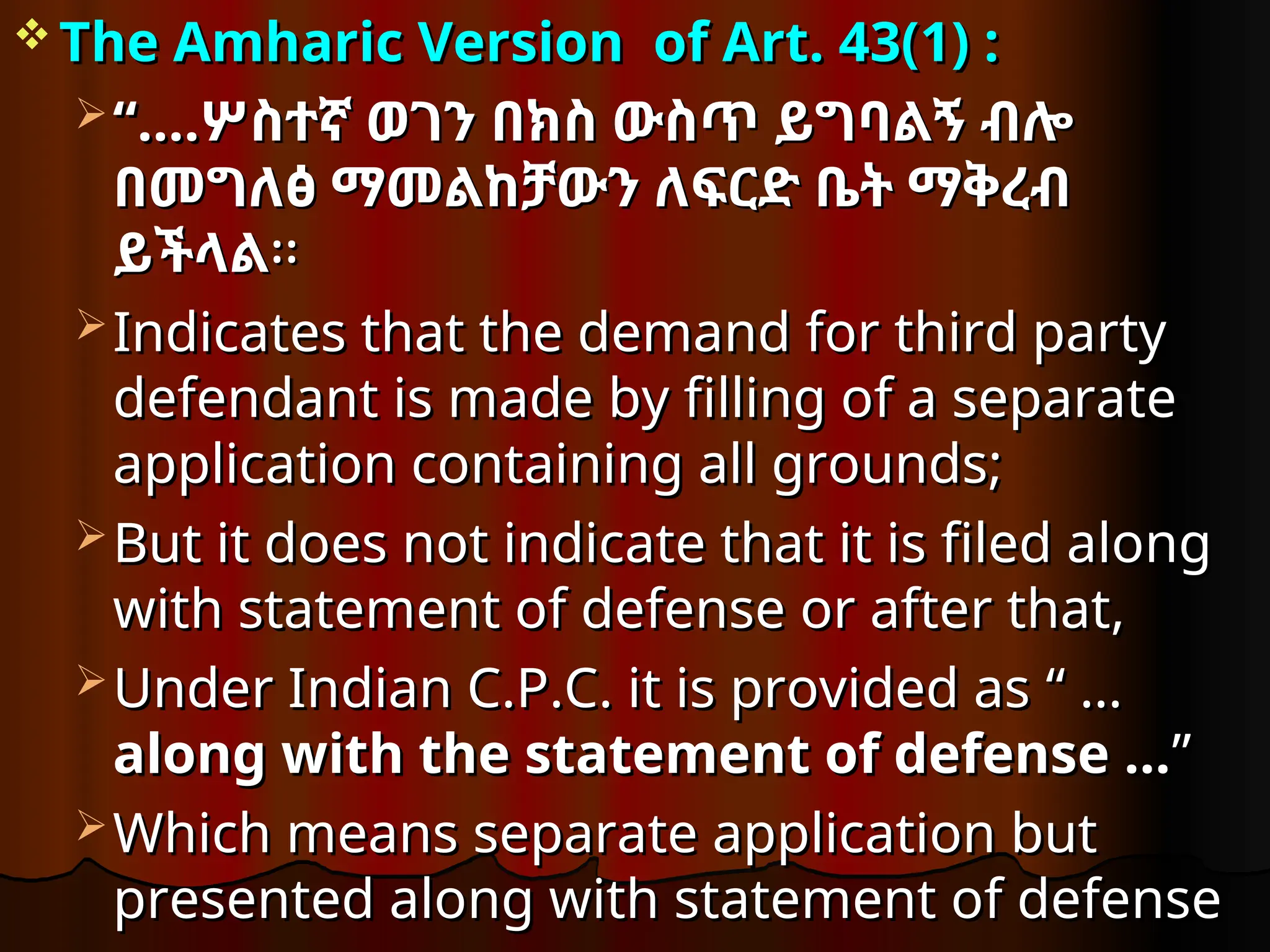  The Amharic Version
The Amharic Version of Art. 43(1) :
of Art. 43(1) :
 “…
“….
.ሦስተኛ ወገን በክስ ውስጥ ይግባልኝ ብሎ
ሦስተኛ ወገን በክስ ውስጥ ይግባልኝ ብሎ
በመግለፅ ማመልከቻውን ለፍርድ ቤት ማቅረብ
በመግለፅ ማመልከቻውን ለፍርድ ቤት ማቅረብ
ይችላል
ይችላል፡፡
፡፡
 Indicates that the demand for third party
Indicates that the demand for third party
defendant is made by filling of a separate
defendant is made by filling of a separate
application containing all grounds;
application containing all grounds;
 But it does not indicate that it is filed along
But it does not indicate that it is filed along
with statement of defense or after that,
with statement of defense or after that,
 Under Indian C.P.C. it is provided as
Under Indian C.P.C. it is provided as “ …
“ …
along with the statement of defense …
along with the statement of defense …”
”
 Which means separate application but
Which means separate application but
presented along with statement of defense
presented along with statement of defense
 
