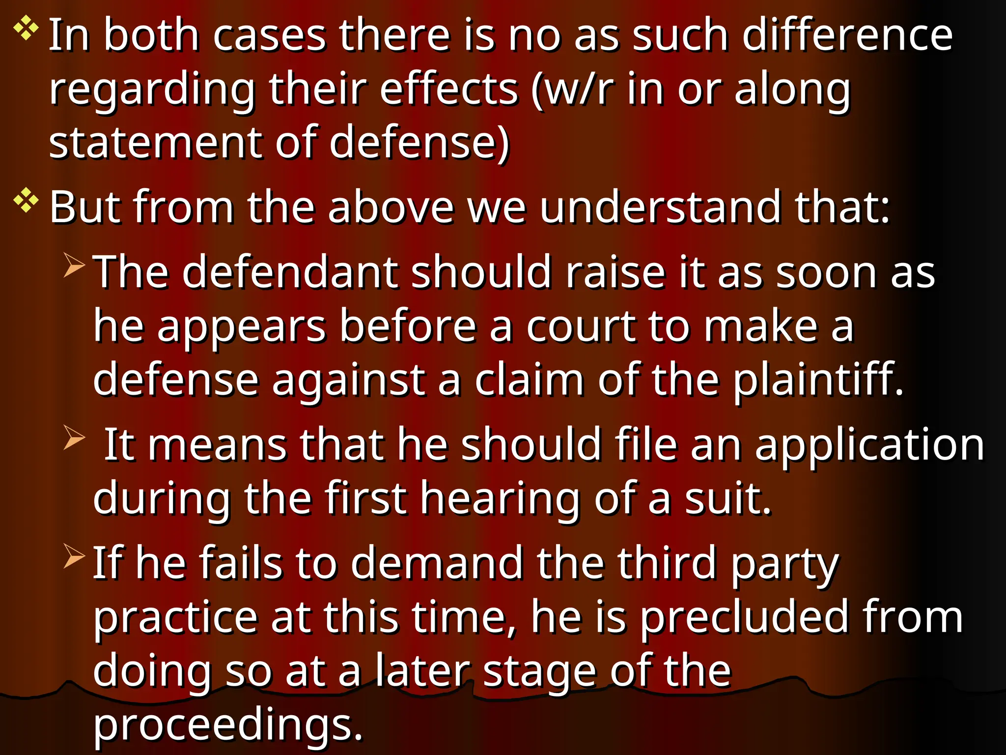 In both cases there is no as such difference
In both cases there is no as such difference
regarding their effects (w/r in or along
regarding their effects (w/r in or along
statement of defense)
statement of defense)
 But from the above we understand that:
But from the above we understand that:
 The defendant should raise it as soon as
The defendant should raise it as soon as
he appears before a court to make a
he appears before a court to make a
defense against a claim of the plaintiff.
defense against a claim of the plaintiff.
 It means that he should file an application
It means that he should file an application
during the first hearing of a suit.
during the first hearing of a suit.
 If he fails to demand the third party
If he fails to demand the third party
practice at this time, he is precluded from
practice at this time, he is precluded from
doing so at a later stage of the
doing so at a later stage of the
proceedings.
proceedings.
 
