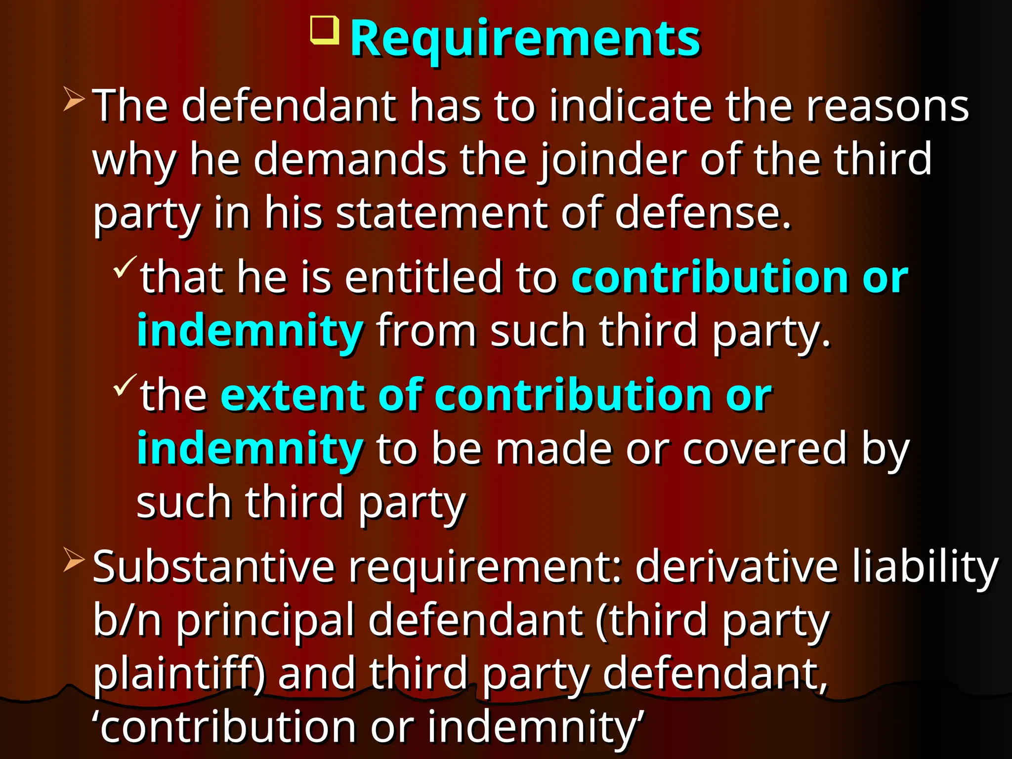  Requirements
Requirements
 The defendant has to indicate the reasons
The defendant has to indicate the reasons
why he demands the joinder of the third
why he demands the joinder of the third
party in his statement of defense.
party in his statement of defense.
that he is entitled to
that he is entitled to contribution or
contribution or
indemnity
indemnity from such third party.
from such third party.
the
the extent of contribution or
extent of contribution or
indemnity
indemnity to be made or covered by
to be made or covered by
such third party
such third party
 Substantive requirement: derivative liability
Substantive requirement: derivative liability
b/n principal defendant (third party
b/n principal defendant (third party
plaintiff) and third party defendant,
plaintiff) and third party defendant,
‘contribution or indemnity’
‘contribution or indemnity’
 