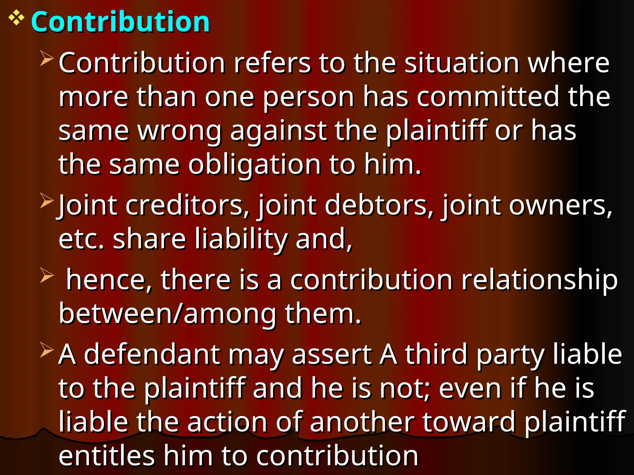 Contribution
Contribution
 Contribution refers to the situation where
Contribution refers to the situation where
more than one person has committed the
more than one person has committed the
same wrong against the plaintiff or has
same wrong against the plaintiff or has
the same obligation to him.
the same obligation to him.
 Joint creditors, joint debtors, joint owners,
Joint creditors, joint debtors, joint owners,
etc. share liability and,
etc. share liability and,
 hence, there is a contribution relationship
hence, there is a contribution relationship
between/among them.
between/among them.
 A defendant may assert A third party liable
A defendant may assert A third party liable
to the plaintiff and he is not; even if he is
to the plaintiff and he is not; even if he is
liable the action of another toward plaintiff
liable the action of another toward plaintiff
entitles him to contribution
entitles him to contribution
 