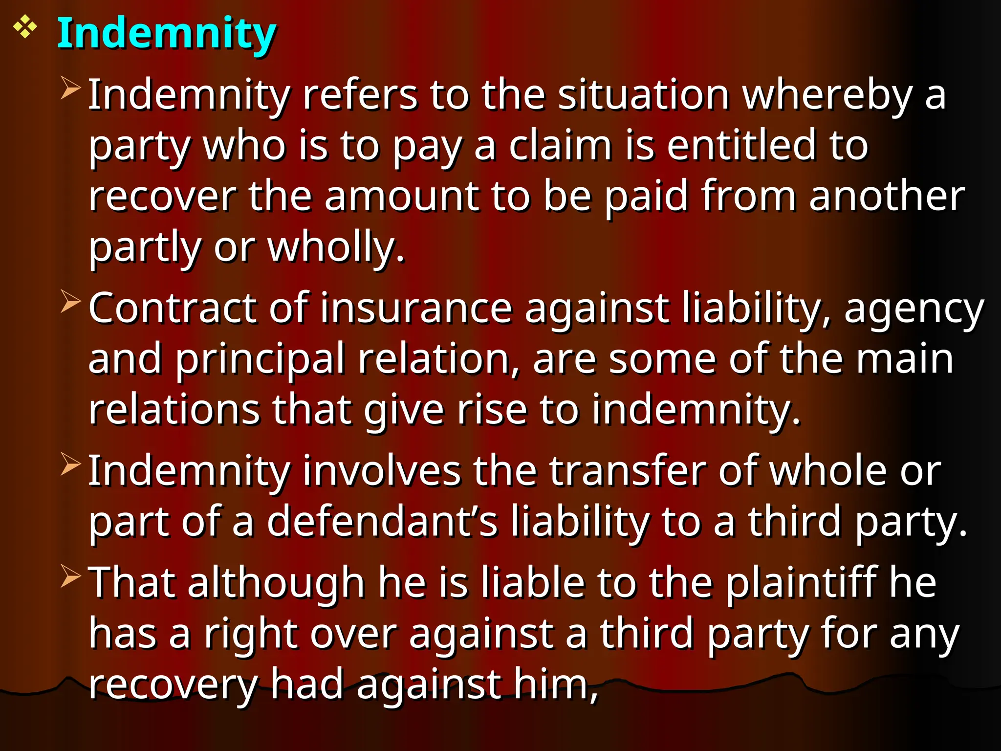  Indemnity
Indemnity
 Indemnity refers to the situation whereby a
Indemnity refers to the situation whereby a
party who is to pay a claim is entitled to
party who is to pay a claim is entitled to
recover the amount to be paid from another
recover the amount to be paid from another
partly or wholly.
partly or wholly.
 Contract of insurance against liability, agency
Contract of insurance against liability, agency
and principal relation, are some of the main
and principal relation, are some of the main
relations that give rise to indemnity.
relations that give rise to indemnity.
 Indemnity involves the transfer of whole or
Indemnity involves the transfer of whole or
part of a defendant’s liability to a third party.
part of a defendant’s liability to a third party.
 That although he is liable to the plaintiff he
That although he is liable to the plaintiff he
has a right over against a third party for any
has a right over against a third party for any
recovery had against him,
recovery had against him,
 