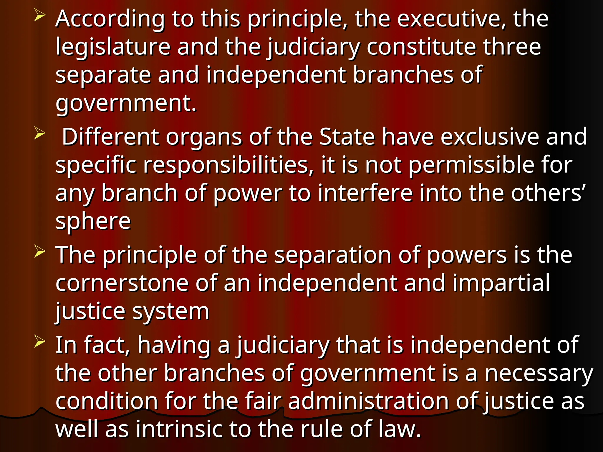  According to this principle, the executive, the
According to this principle, the executive, the
legislature and the judiciary constitute three
legislature and the judiciary constitute three
separate and independent branches of
separate and independent branches of
government.
government.
 Different organs of the State have exclusive and
Different organs of the State have exclusive and
specific responsibilities, it is not permissible for
specific responsibilities, it is not permissible for
any branch of power to interfere into the others’
any branch of power to interfere into the others’
sphere
sphere
 The principle of the separation of powers is the
The principle of the separation of powers is the
cornerstone of an independent and impartial
cornerstone of an independent and impartial
justice system
justice system
 In fact, having a judiciary that is independent of
In fact, having a judiciary that is independent of
the other branches of government is a necessary
the other branches of government is a necessary
condition for the fair administration of justice as
condition for the fair administration of justice as
well as intrinsic to the rule of law.
well as intrinsic to the rule of law.
 