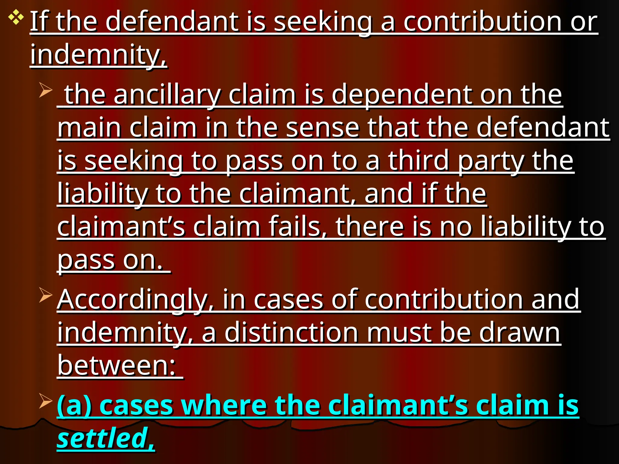  If the defendant is seeking a contribution or
If the defendant is seeking a contribution or
indemnity,
indemnity,
 the ancillary claim is dependent on the
the ancillary claim is dependent on the
main claim in the sense that the defendant
main claim in the sense that the defendant
is seeking to pass on to a third party the
is seeking to pass on to a third party the
liability to the claimant, and if the
liability to the claimant, and if the
claimant’s claim fails, there is no liability to
claimant’s claim fails, there is no liability to
pass on.
pass on.
 Accordingly, in cases of contribution and
Accordingly, in cases of contribution and
indemnity, a distinction must be drawn
indemnity, a distinction must be drawn
between:
between:
 (a) cases where the claimant’s claim is
(a) cases where the claimant’s claim is
settled
settled,
,
 