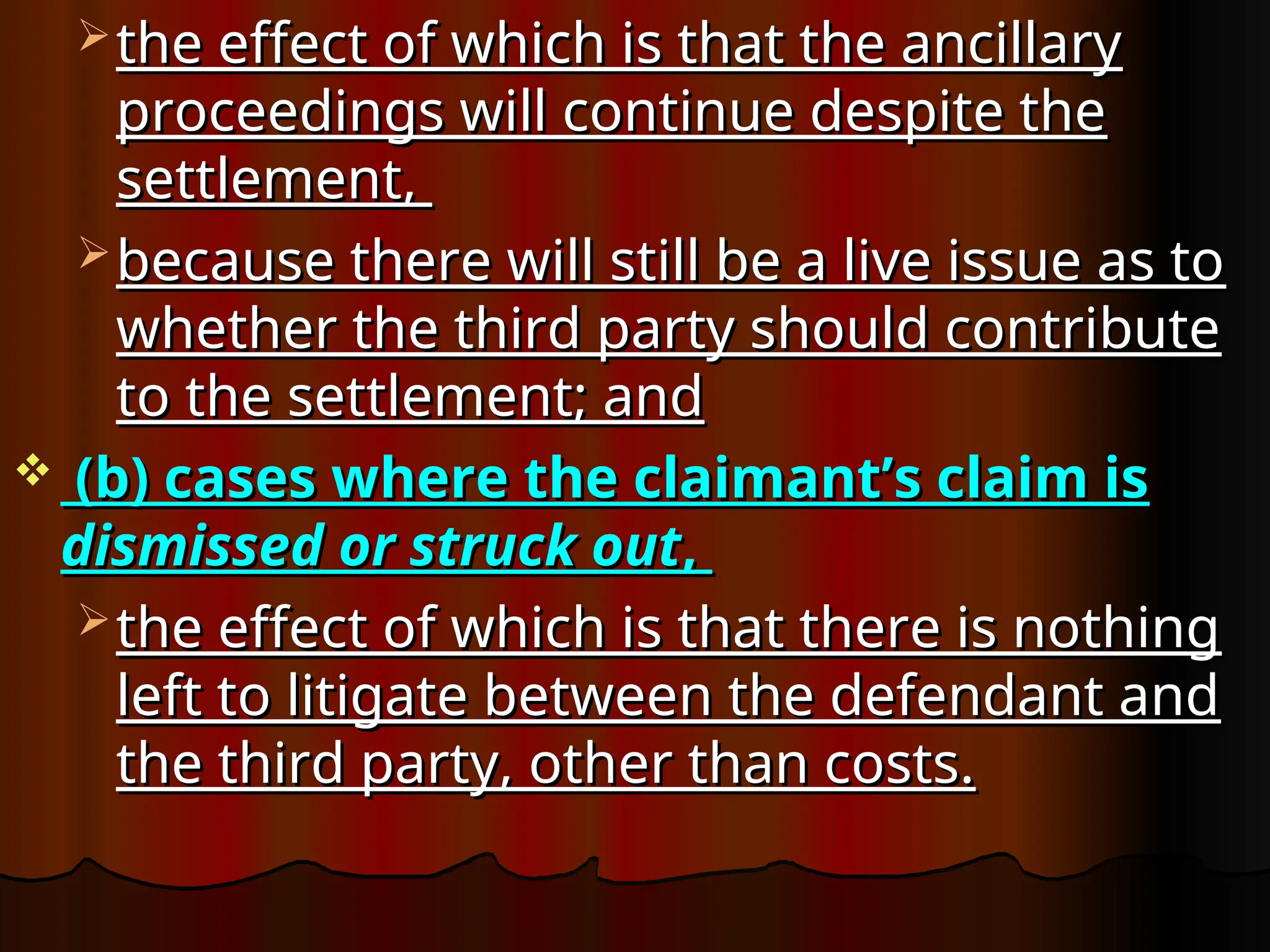  the effect of which is that the ancillary
the effect of which is that the ancillary
proceedings will continue despite the
proceedings will continue despite the
settlement,
settlement,
 because there will still be a live issue as to
because there will still be a live issue as to
whether the third party should contribute
whether the third party should contribute
to the settlement; and
to the settlement; and
 (b) cases where the claimant’s claim is
(b) cases where the claimant’s claim is
dismissed or struck out
dismissed or struck out,
,
 the effect of which is that there is nothing
the effect of which is that there is nothing
left to litigate between the defendant and
left to litigate between the defendant and
the third party, other than costs.
the third party, other than costs.
 