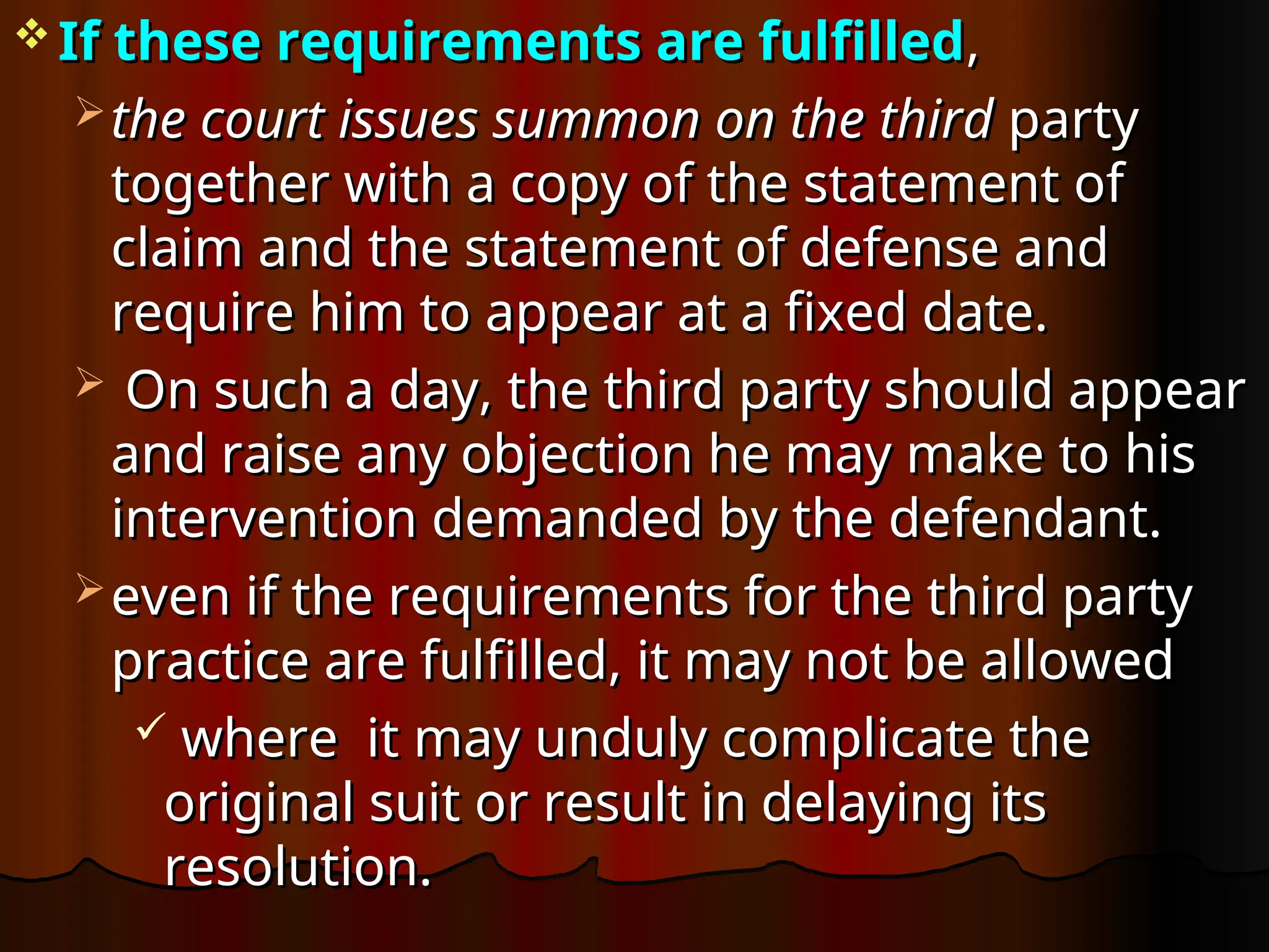  If these requirements are fulfilled
If these requirements are fulfilled,
,
 the court issues summon on the third
the court issues summon on the third party
party
together with a copy of the statement of
together with a copy of the statement of
claim and the statement of defense and
claim and the statement of defense and
require him to appear at a fixed date.
require him to appear at a fixed date.
 On such a day, the third party should appear
On such a day, the third party should appear
and raise any objection he may make to his
and raise any objection he may make to his
intervention demanded by the defendant.
intervention demanded by the defendant.
 even if the requirements for the third party
even if the requirements for the third party
practice are fulfilled, it may not be allowed
practice are fulfilled, it may not be allowed
 where it may unduly complicate the
where it may unduly complicate the
original suit or result in delaying its
original suit or result in delaying its
resolution.
resolution.
 