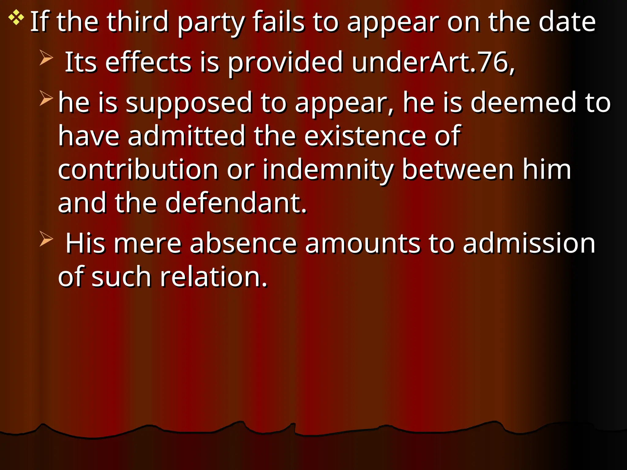  If the third party fails to appear on the date
If the third party fails to appear on the date
 Its effects is provided underArt.76,
Its effects is provided underArt.76,
 he is supposed to appear, he is deemed to
he is supposed to appear, he is deemed to
have admitted the existence of
have admitted the existence of
contribution or indemnity between him
contribution or indemnity between him
and the defendant.
and the defendant.
 His mere absence amounts to admission
His mere absence amounts to admission
of such relation.
of such relation.
 