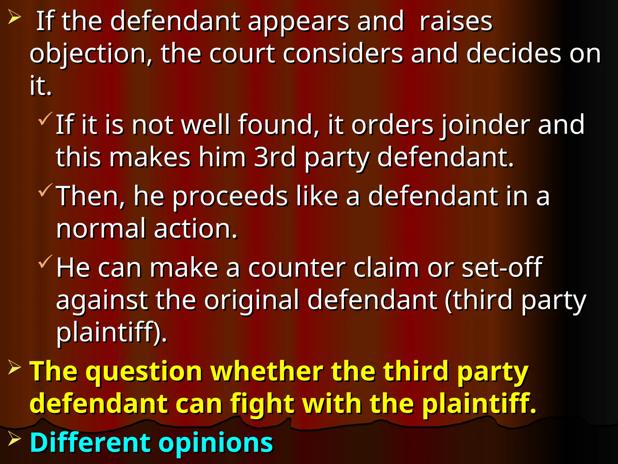  If the defendant appears and raises
If the defendant appears and raises
objection, the court considers and decides on
objection, the court considers and decides on
it.
it.
If it is not well found, it orders joinder and
If it is not well found, it orders joinder and
this makes him 3rd party defendant.
this makes him 3rd party defendant.
Then, he proceeds like a defendant in a
Then, he proceeds like a defendant in a
normal action.
normal action.
He can make a counter claim or set-off
He can make a counter claim or set-off
against the original defendant (third party
against the original defendant (third party
plaintiff).
plaintiff).
 The question whether the third party
The question whether the third party
defendant can fight with the plaintiff.
defendant can fight with the plaintiff.
 Different opinions
Different opinions
 