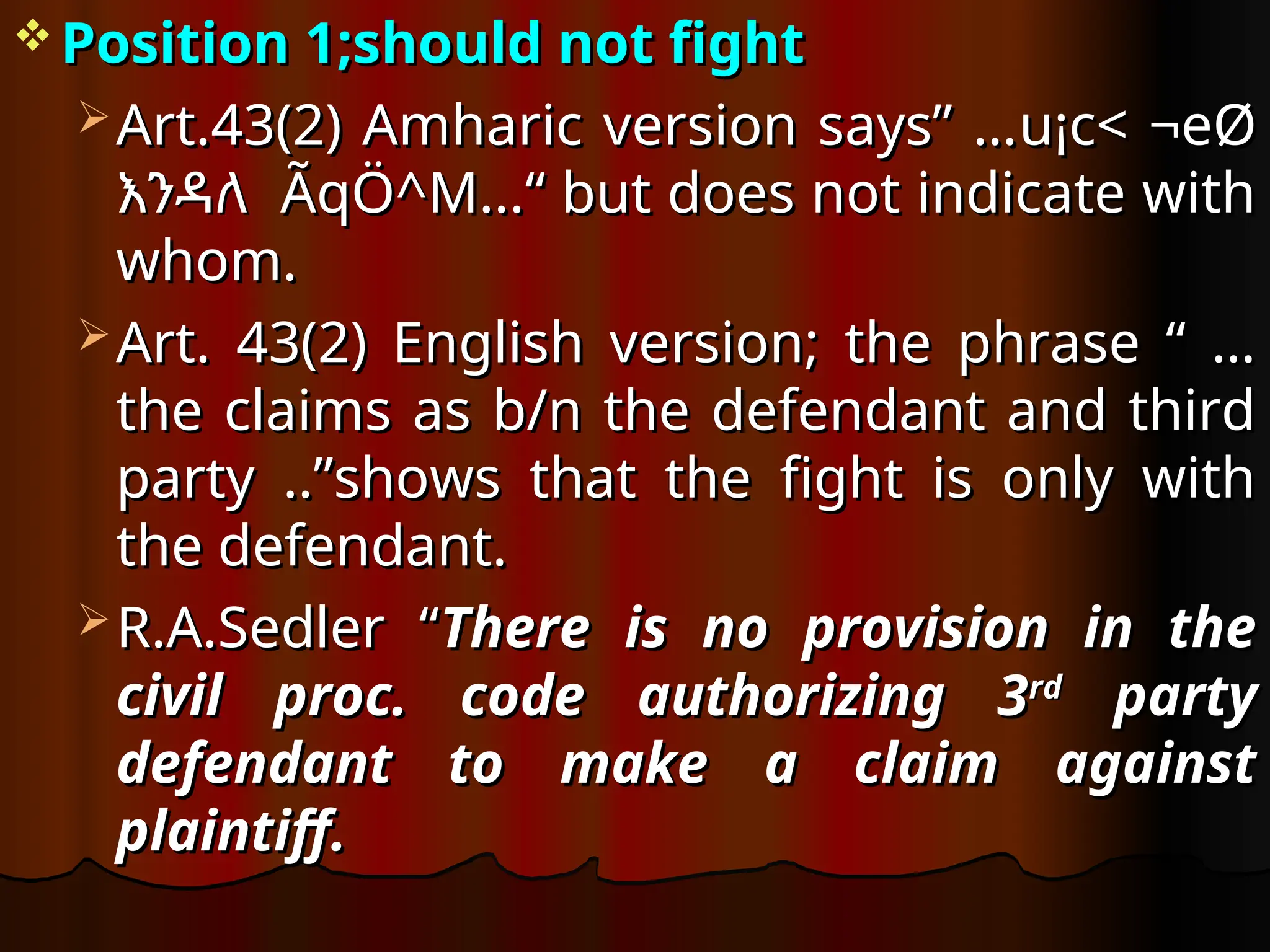  Position 1;should not fight
Position 1;should not fight
 Art.43(2) Amharic version says” …
Art.43(2) Amharic version says” …u¡c< ¬eØ
u¡c< ¬eØ
እንዳለ
እንዳለ ÃqÖ^M...
 ÃqÖ^M...
 “ but does not indicate with
“ but does not indicate with
whom.
whom.
 Art. 43(2) English version; the phrase “ …
Art. 43(2) English version; the phrase “ …
the claims as b/n the defendant and third
the claims as b/n the defendant and third
party ..”shows that the fight is only with
party ..”shows that the fight is only with
the defendant.
the defendant.
 R.A.Sedler “
R.A.Sedler “There is no provision in the
There is no provision in the
civil proc. code authorizing 3
civil proc. code authorizing 3rd
rd
party
party
defendant to make a claim against
defendant to make a claim against
plaintiff.
plaintiff.
 