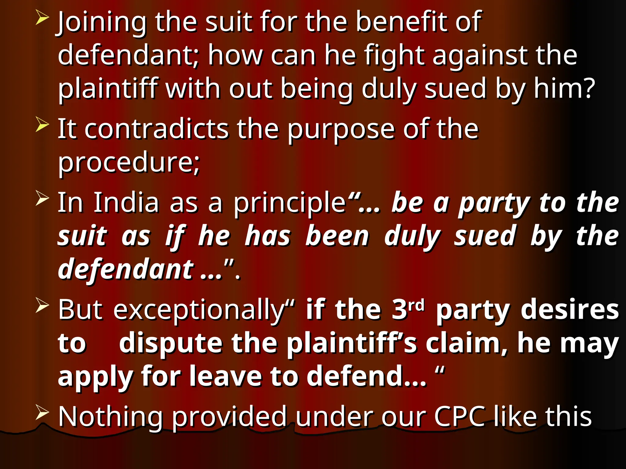  Joining the suit for the benefit of
Joining the suit for the benefit of
defendant; how can he fight against the
defendant; how can he fight against the
plaintiff with out being duly sued by him?
plaintiff with out being duly sued by him?
 It contradicts the purpose of the
It contradicts the purpose of the
procedure;
procedure;
 In India as a principle
In India as a principle“… be a party to the
“… be a party to the
suit as if he has been duly sued by the
suit as if he has been duly sued by the
defendant …
defendant …”.
”.
 But exceptionally“
But exceptionally“ if the 3
if the 3rd
rd
party desires
party desires
to dispute the plaintiff’s claim, he may
to dispute the plaintiff’s claim, he may
apply for leave to defend…
apply for leave to defend… “
“
 Nothing provided under our CPC like this
Nothing provided under our CPC like this
 