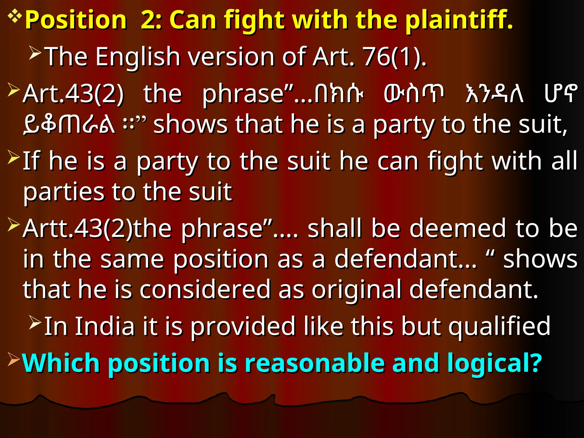 Position 2: Can fight with the plaintiff.
Position 2: Can fight with the plaintiff.
The English version of Art. 76(1)
The English version of Art. 76(1).
.
Art.43(2) the phrase”…
Art.43(2) the phrase”…በክሱ ውስጥ እንዳለ ሆኖ
በክሱ ውስጥ እንዳለ ሆኖ
”
ይቆጠራል ፡፡”
ይቆጠራል ፡፡ shows that he is a party to the suit,
shows that he is a party to the suit,
If he is a party to the suit he can fight with all
If he is a party to the suit he can fight with all
parties to the suit
parties to the suit
Artt.43(2)the phrase”….
Artt.43(2)the phrase”…. shall be deemed to be
shall be deemed to be
in the same position as a defendant… “ shows
in the same position as a defendant… “ shows
that he is considered as original defendant.
that he is considered as original defendant.
In India it is provided like this but qualified
In India it is provided like this but qualified
Which position is reasonable and logical?
Which position is reasonable and logical?
 