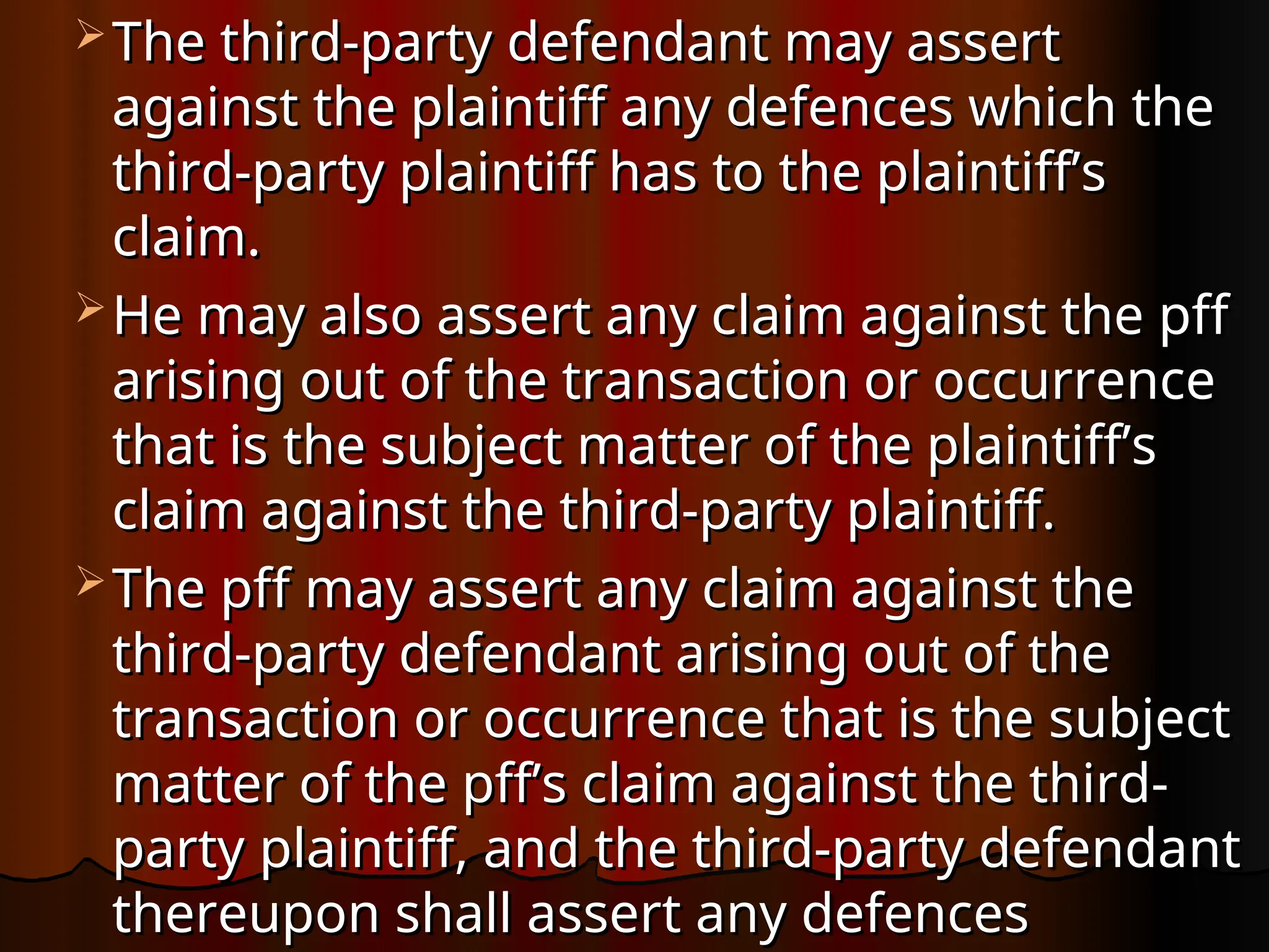  The third-party defendant may assert
The third-party defendant may assert
against the plaintiff any defences which the
against the plaintiff any defences which the
third-party plaintiff has to the plaintiff’s
third-party plaintiff has to the plaintiff’s
claim.
claim.
 He may also assert any claim against the pff
He may also assert any claim against the pff
arising out of the transaction or occurrence
arising out of the transaction or occurrence
that is the subject matter of the plaintiff’s
that is the subject matter of the plaintiff’s
claim against the third-party plaintiff.
claim against the third-party plaintiff.
 The pff may assert any claim against the
The pff may assert any claim against the
third-party defendant arising out of the
third-party defendant arising out of the
transaction or occurrence that is the subject
transaction or occurrence that is the subject
matter of the pff’s claim against the third-
matter of the pff’s claim against the third-
party plaintiff, and the third-party defendant
party plaintiff, and the third-party defendant
thereupon shall assert any defences
thereupon shall assert any defences
 