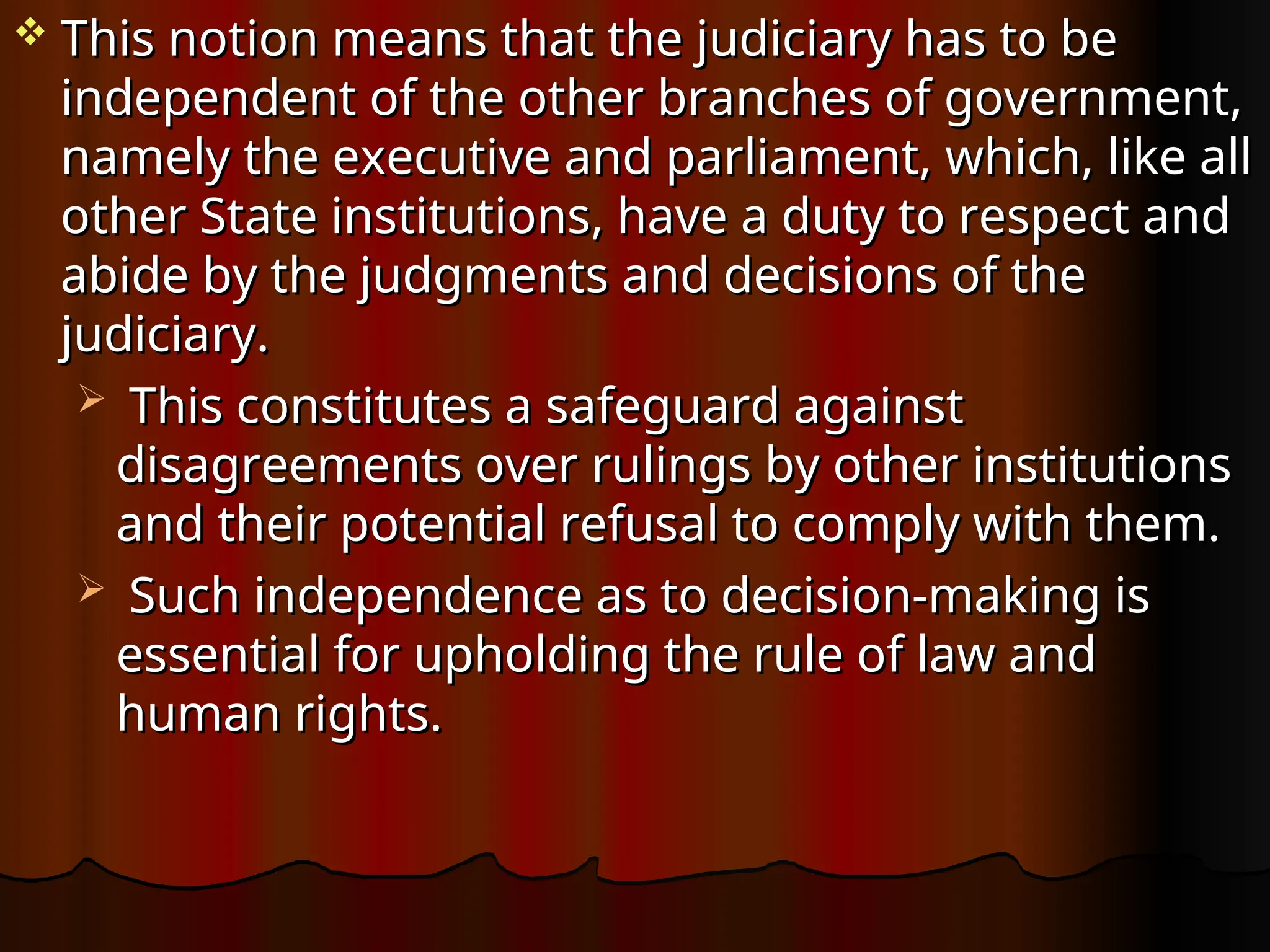  This notion means that the judiciary has to be
This notion means that the judiciary has to be
independent of the other branches of government,
independent of the other branches of government,
namely the executive and parliament, which, like all
namely the executive and parliament, which, like all
other State institutions, have a duty to respect and
other State institutions, have a duty to respect and
abide by the judgments and decisions of the
abide by the judgments and decisions of the
judiciary.
judiciary.
 This constitutes a safeguard against
This constitutes a safeguard against
disagreements over rulings by other institutions
disagreements over rulings by other institutions
and their potential refusal to comply with them.
and their potential refusal to comply with them.
 Such independence as to decision-making is
Such independence as to decision-making is
essential for upholding the rule of law and
essential for upholding the rule of law and
human rights.
human rights.
 