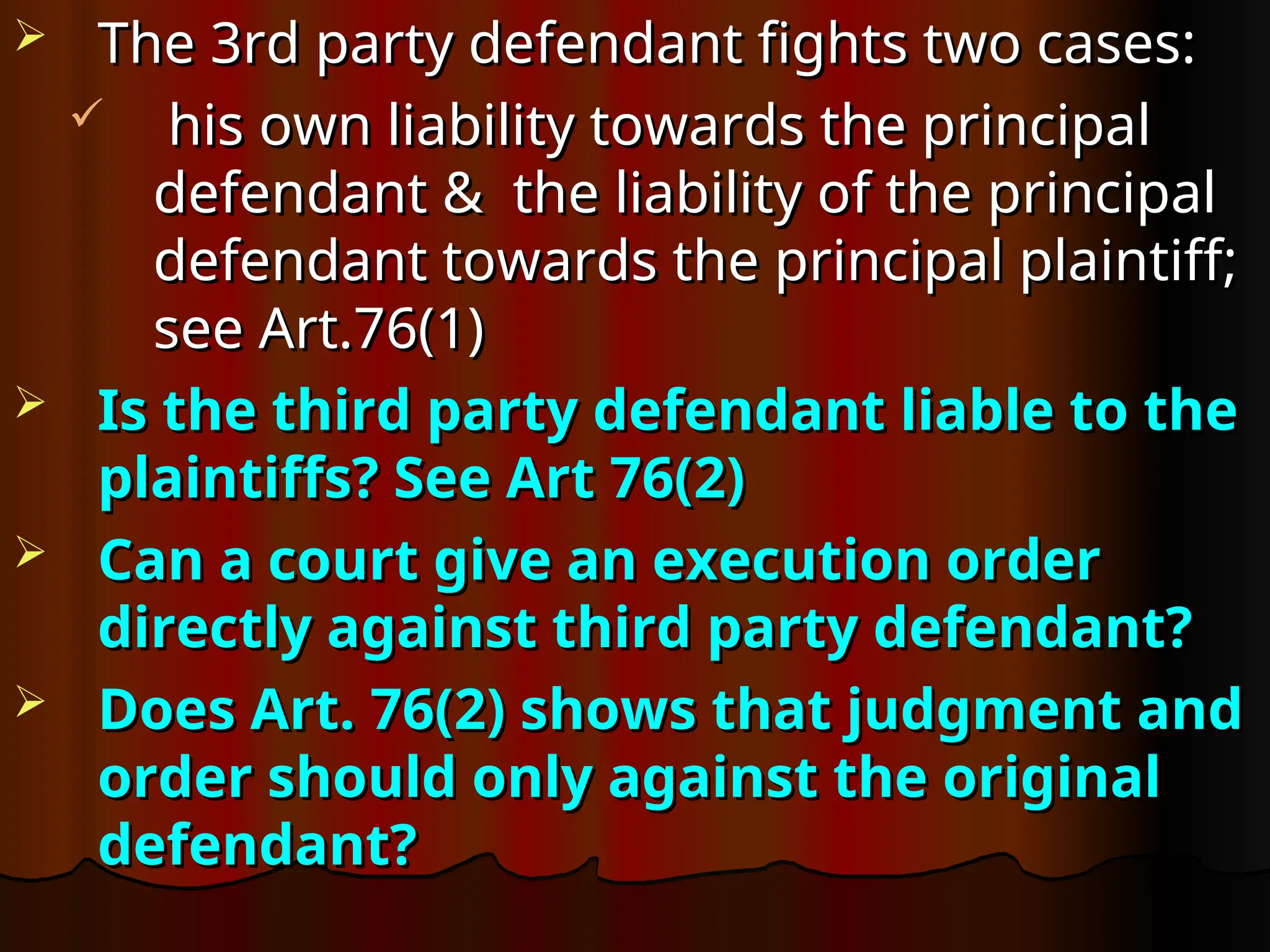  The 3rd party defendant fights two cases:
The 3rd party defendant fights two cases:
 his own liability towards the principal
his own liability towards the principal
defendant & the liability of the principal
defendant & the liability of the principal
defendant towards the principal plaintiff;
defendant towards the principal plaintiff;
see Art.76(1)
see Art.76(1)
 Is the third party defendant liable to the
Is the third party defendant liable to the
plaintiffs? See Art 76(2)
plaintiffs? See Art 76(2)
 Can a court give an execution order
Can a court give an execution order
directly against third party defendant?
directly against third party defendant?
 Does Art. 76(2) shows that judgment and
Does Art. 76(2) shows that judgment and
order should only against the original
order should only against the original
defendant?
defendant?
 