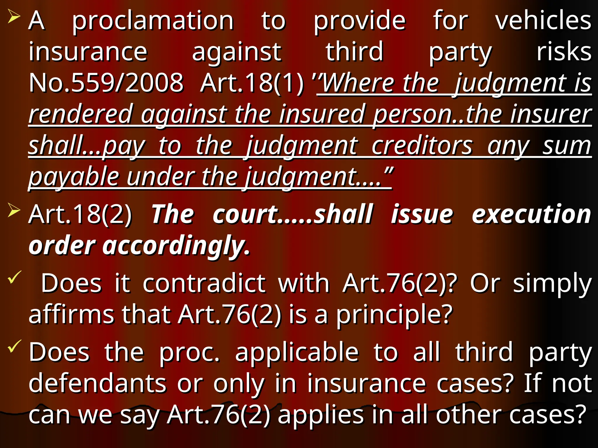  A proclamation to provide for vehicles
A proclamation to provide for vehicles
insurance against third party risks
insurance against third party risks
No.559/2008 Art.18(1) ’
No.559/2008 Art.18(1) ’’Where the judgment is
’Where the judgment is
rendered against the insured person..the insurer
rendered against the insured person..the insurer
shall…pay to the judgment creditors any sum
shall…pay to the judgment creditors any sum
payable under the judgment….’’
payable under the judgment….’’
 Art.18(2)
Art.18(2) The court…..shall issue execution
The court…..shall issue execution
order accordingly.
order accordingly.
 Does it contradict with Art.76(2)? Or simply
Does it contradict with Art.76(2)? Or simply
affirms that Art.76(2) is a principle?
affirms that Art.76(2) is a principle?
 Does the proc. applicable to all third party
Does the proc. applicable to all third party
defendants or only in insurance cases? If not
defendants or only in insurance cases? If not
can we say Art.76(2) applies in all other cases?
can we say Art.76(2) applies in all other cases?
 