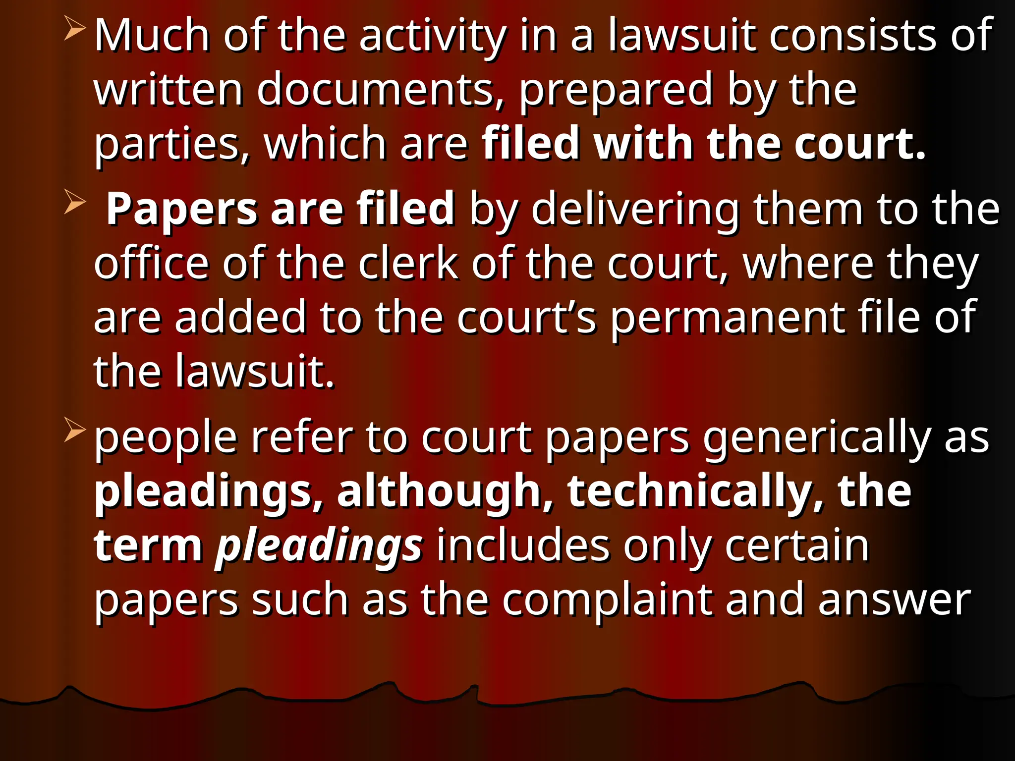  Much of the activity in a lawsuit consists of
Much of the activity in a lawsuit consists of
written documents, prepared by the
written documents, prepared by the
parties, which are
parties, which are filed with the court.
filed with the court.
 Papers are filed
Papers are filed by delivering them to the
by delivering them to the
office of the clerk of the court, where they
office of the clerk of the court, where they
are added to the court’s permanent file of
are added to the court’s permanent file of
the lawsuit.
the lawsuit.
 people refer to court papers generically as
people refer to court papers generically as
pleadings, although, technically, the
pleadings, although, technically, the
term
term pleadings
pleadings includes only certain
includes only certain
papers such as the complaint and answer
papers such as the complaint and answer
 