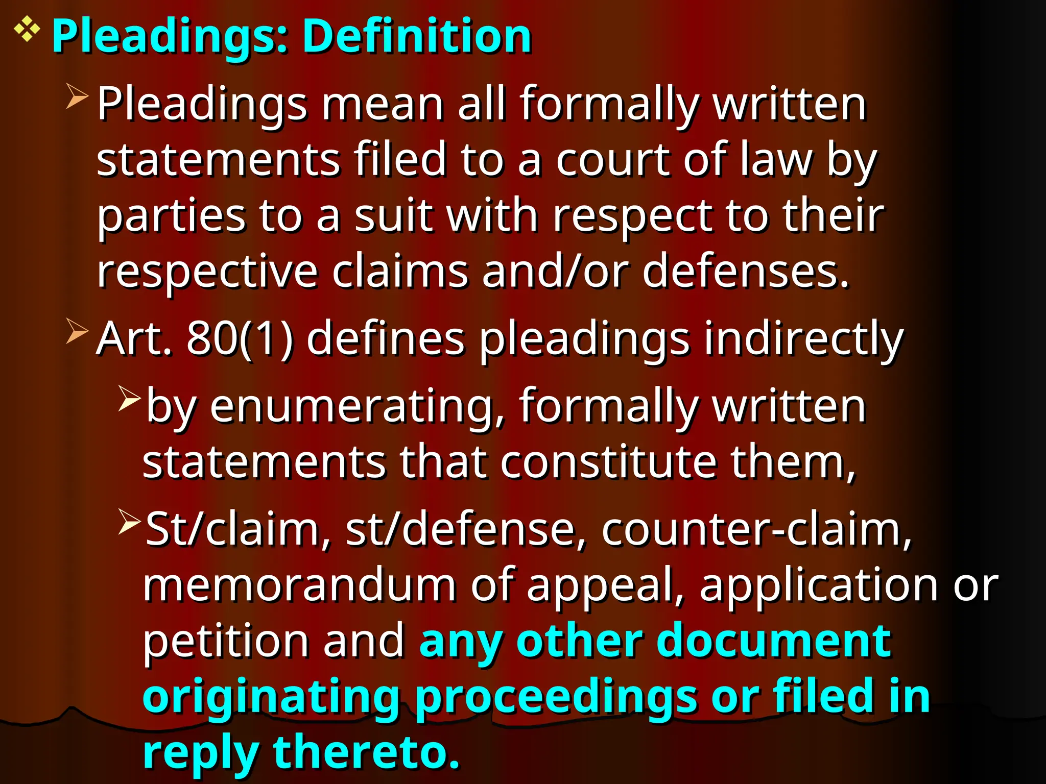 Pleadings: Definition
Pleadings: Definition
 Pleadings mean all formally written
Pleadings mean all formally written
statements filed to a court of law by
statements filed to a court of law by
parties to a suit with respect to their
parties to a suit with respect to their
respective claims and/or defenses.
respective claims and/or defenses.
 Art. 80(1) defines pleadings indirectly
Art. 80(1) defines pleadings indirectly
by enumerating, formally written
by enumerating, formally written
statements that constitute them,
statements that constitute them,
St/claim, st/defense,
St/claim, st/defense, counter-claim,
counter-claim,
memorandum of appeal,
memorandum of appeal, application or
application or
petition and
petition and any other document
any other document
originating proceedings or filed in
originating proceedings or filed in
reply thereto.
reply thereto.
 